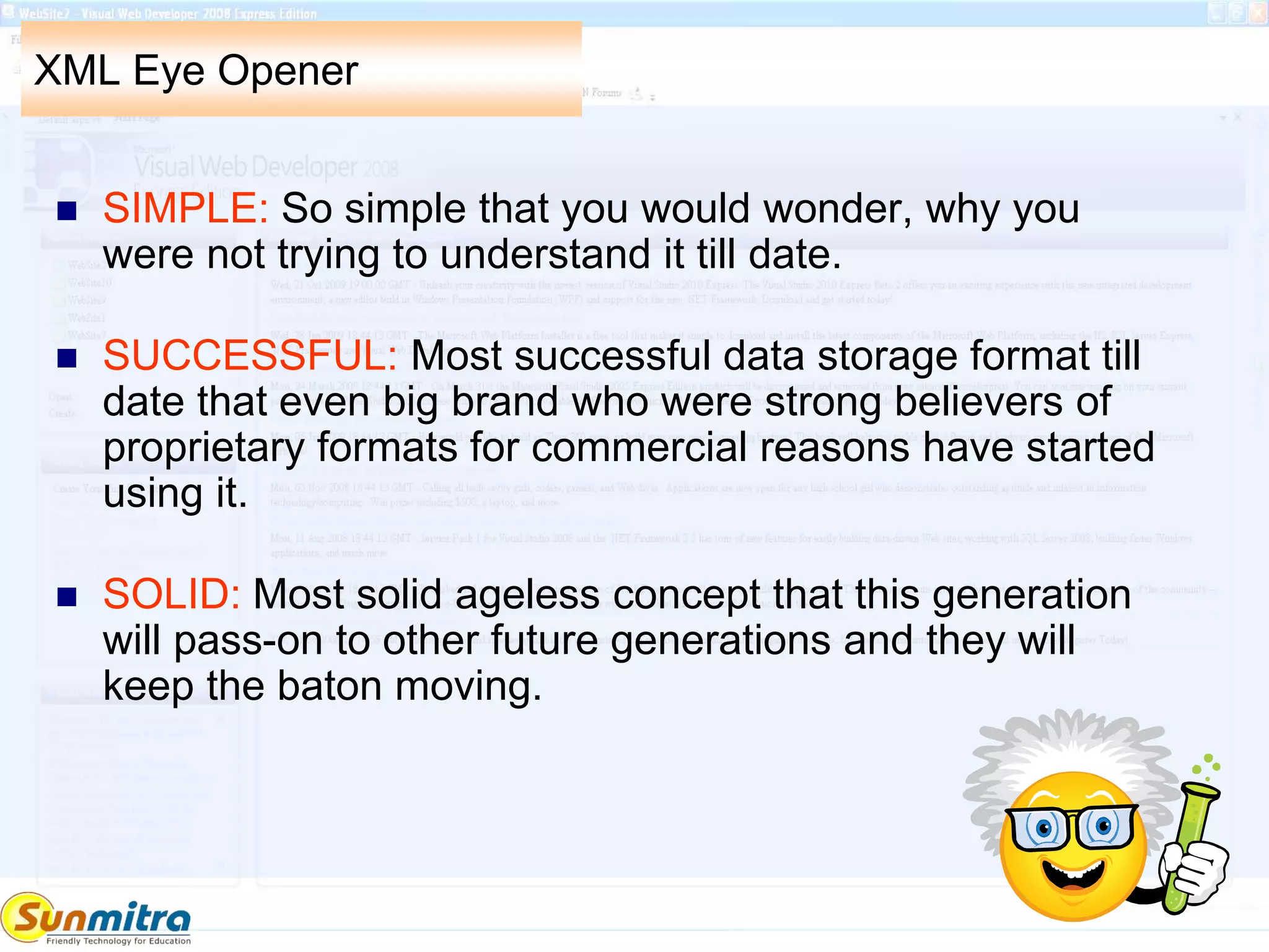 XML Eye Opener
 SIMPLE: So simple that you would wonder, why you
were not trying to understand it till date.
 SUCCESSFUL: Most successful data storage format till
date that even big brand who were strong believers of
proprietary formats for commercial reasons have started
using it.
 SOLID: Most solid ageless concept that this generation
will pass-on to other future generations and they will
keep the baton moving.
 