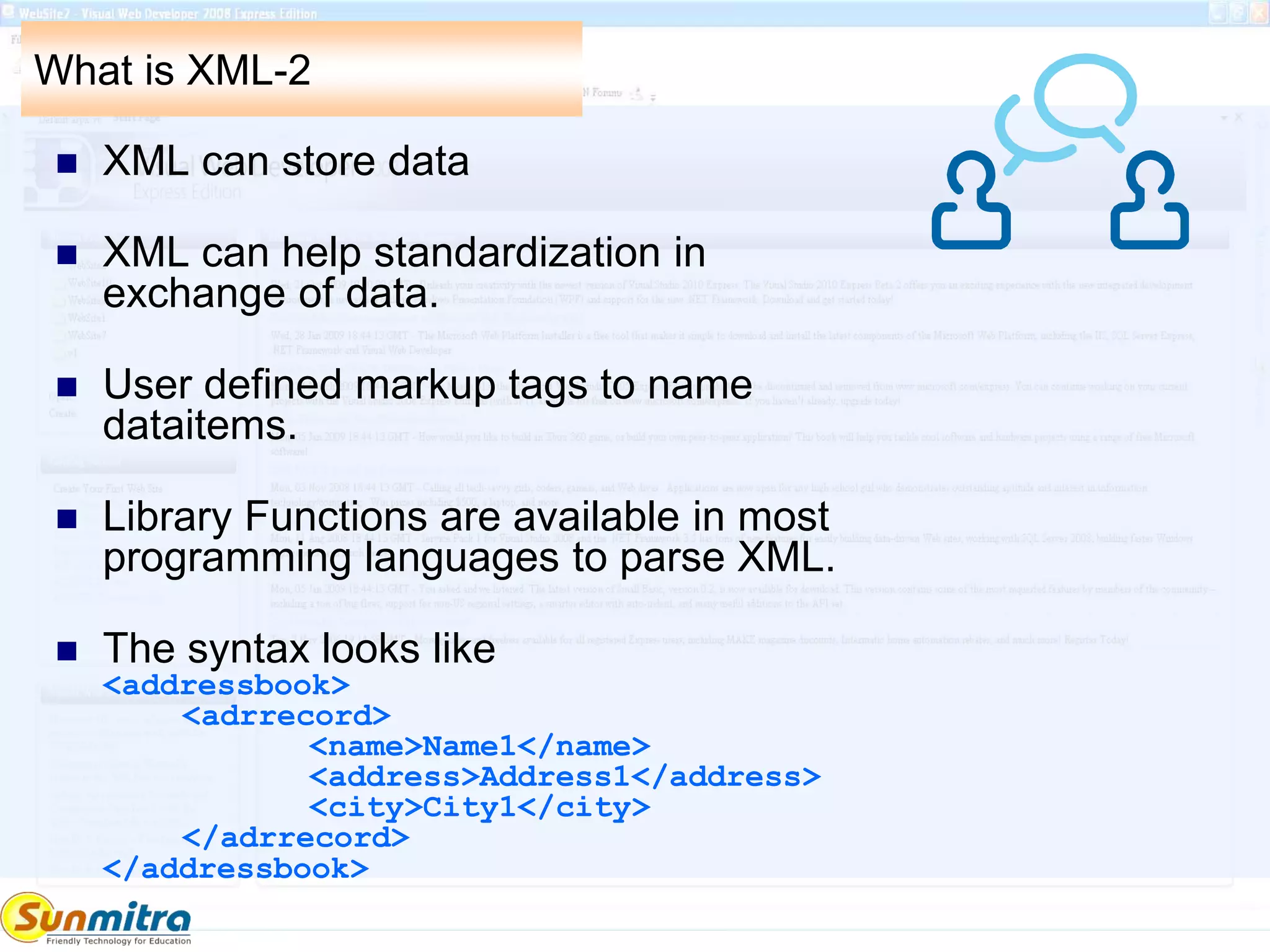 What is XML-2
 XML can store data
 XML can help standardization in
exchange of data.
 User defined markup tags to name
dataitems.
 Library Functions are available in most
programming languages to parse XML.
 The syntax looks like
<addressbook>
<adrrecord>
<name>Name1</name>
<address>Address1</address>
<city>City1</city>
</adrrecord>
</addressbook>
 