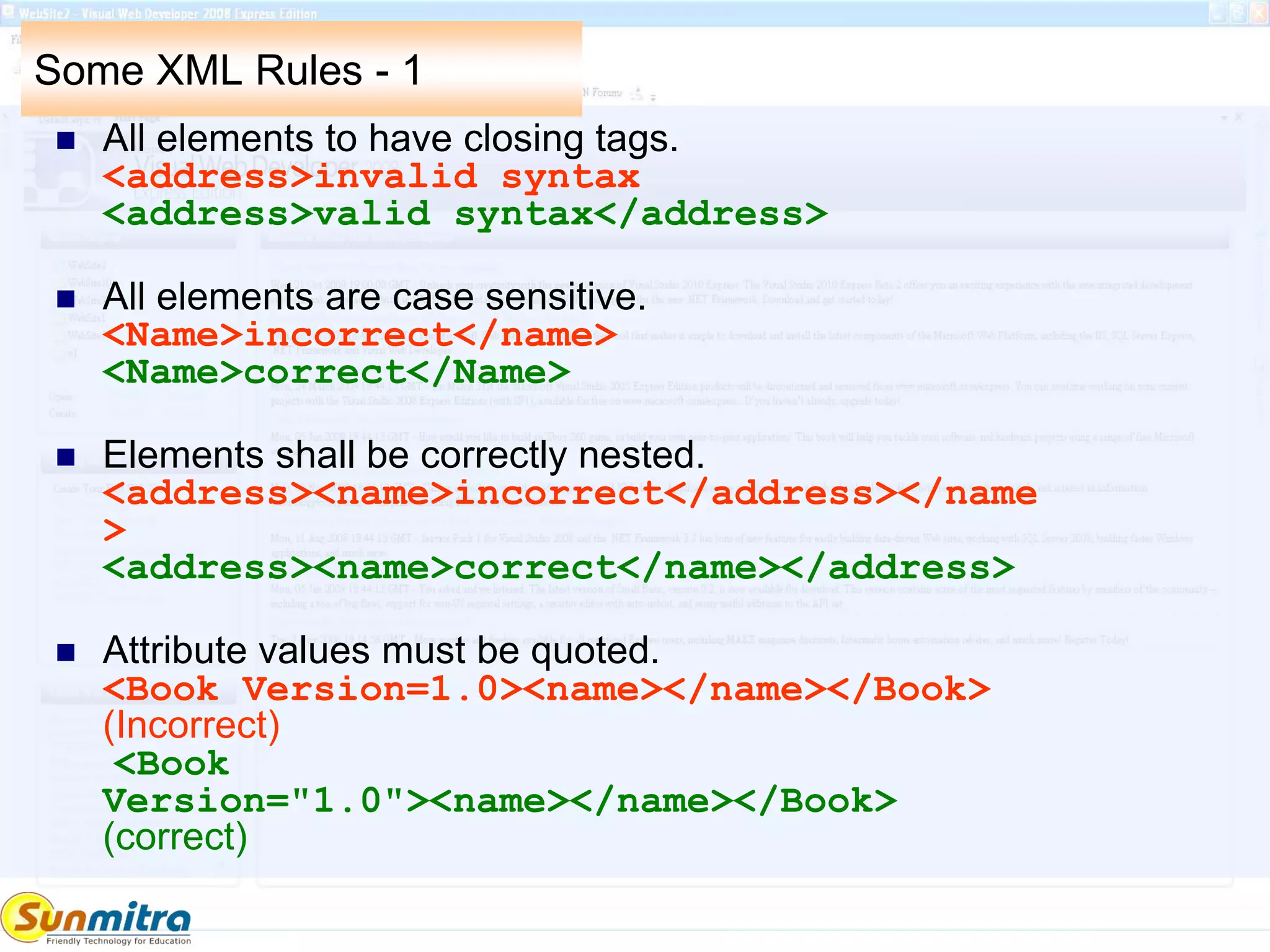 Some XML Rules - 1
 All elements to have closing tags.
<address>invalid syntax
<address>valid syntax</address>
 All elements are case sensitive.
<Name>incorrect</name>
<Name>correct</Name>
 Elements shall be correctly nested.
<address><name>incorrect</address></name
>
<address><name>correct</name></address>
 Attribute values must be quoted.
<Book Version=1.0><name></name></Book>
(Incorrect)
<Book
Version="1.0"><name></name></Book>
(correct)
 