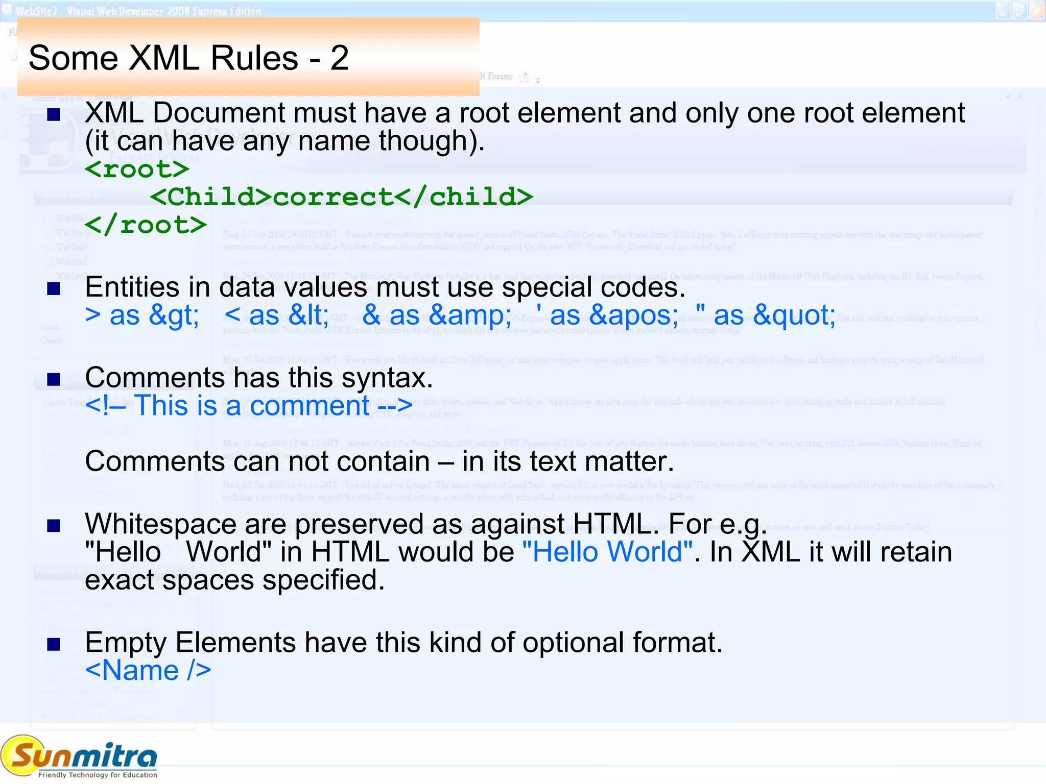 Some XML Rules - 2
 XML Document must have a root element and only one root element
(it can have any name though).
<root>
<Child>correct</child>
</root>
 Entities in data values must use special codes.
> as &gt; < as &lt; & as &amp; ' as &apos; " as &quot;
 Comments has this syntax.
<!– This is a comment -->
Comments can not contain – in its text matter.
 Whitespace are preserved as against HTML. For e.g.
"Hello World" in HTML would be "Hello World". In XML it will retain
exact spaces specified.
 Empty Elements have this kind of optional format.
<Name />
 