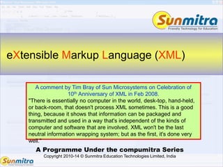 A Programme Under the compumitra Series
Copyright 2010-14 © Sunmitra Education Technologies Limited, India
eXtensible Markup Language (XML)
A comment by Tim Bray of Sun Microsystems on Celebration of
10th Anniversary of XML in Feb 2008.
"There is essentially no computer in the world, desk-top, hand-held,
or back-room, that doesn't process XML sometimes. This is a good
thing, because it shows that information can be packaged and
transmitted and used in a way that's independent of the kinds of
computer and software that are involved. XML won't be the last
neutral information wrapping system; but as the first, it's done very
well."
 