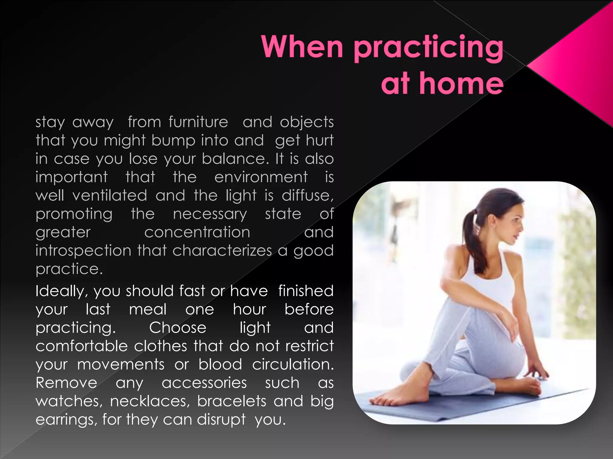stay away from furniture and objects
that you might bump into and get hurt
in case you lose your balance. It is also
important that the environment is
well ventilated and the light is diffuse,
promoting the necessary state of
greater         concentration         and
introspection that characterizes a good
practice.
Ideally, you should fast or have finished
your last meal one hour before
practicing.      Choose      light    and
comfortable clothes that do not restrict
your movements or blood circulation.
Remove any accessories such as
watches, necklaces, bracelets and big
earrings, for they can disrupt you.
 