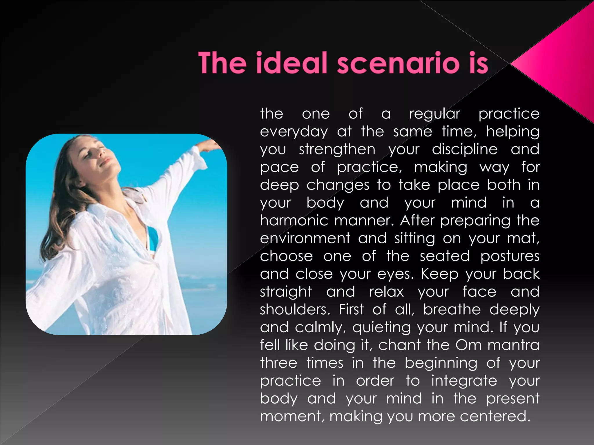 the one of a regular practice
everyday at the same time, helping
you strengthen your discipline and
pace of practice, making way for
deep changes to take place both in
your body and your mind in a
harmonic manner. After preparing the
environment and sitting on your mat,
choose one of the seated postures
and close your eyes. Keep your back
straight and relax your face and
shoulders. First of all, breathe deeply
and calmly, quieting your mind. If you
fell like doing it, chant the Om mantra
three times in the beginning of your
practice in order to integrate your
body and your mind in the present
moment, making you more centered.
 