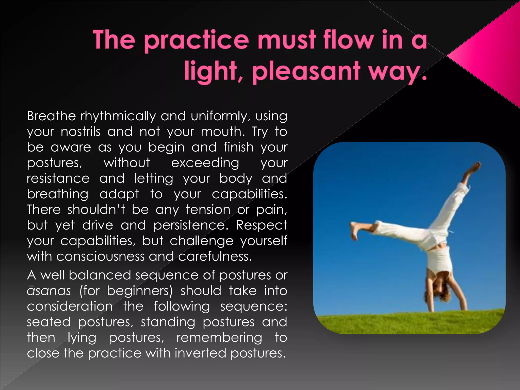 Breathe rhythmically and uniformly, using
your nostrils and not your mouth. Try to
be aware as you begin and finish your
postures,    without   exceeding     your
resistance and letting your body and
breathing adapt to your capabilities.
There shouldn’t be any tension or pain,
but yet drive and persistence. Respect
your capabilities, but challenge yourself
with consciousness and carefulness.
A well balanced sequence of postures or
āsanas (for beginners) should take into
consideration the following sequence:
seated postures, standing postures and
then lying postures, remembering to
close the practice with inverted postures.
 
