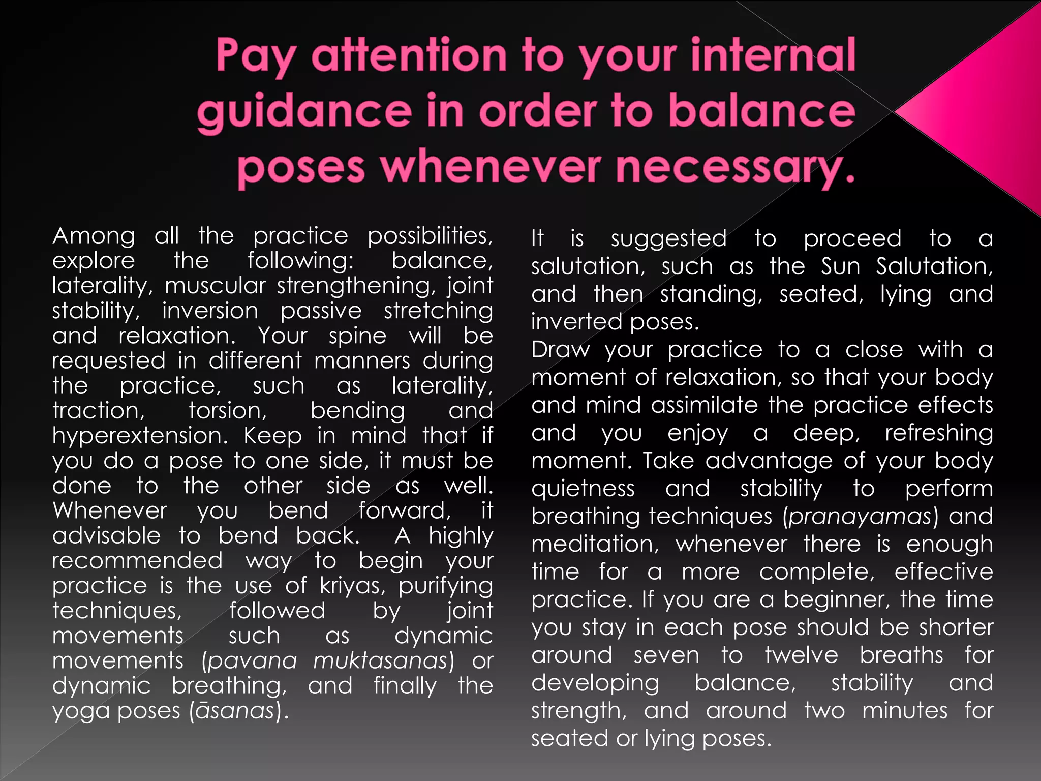 Among all the practice possibilities,       It is suggested to proceed to a
explore     the     following:  balance,    salutation, such as the Sun Salutation,
laterality, muscular strengthening, joint   and then standing, seated, lying and
stability, inversion passive stretching     inverted poses.
and relaxation. Your spine will be
requested in different manners during       Draw your practice to a close with a
the practice, such as laterality,           moment of relaxation, so that your body
traction,     torsion,    bending   and     and mind assimilate the practice effects
hyperextension. Keep in mind that if        and you enjoy a deep, refreshing
you do a pose to one side, it must be       moment. Take advantage of your body
done to the other side as well.             quietness and stability to perform
Whenever you bend forward, it               breathing techniques (pranayamas) and
advisable to bend back. A highly            meditation, whenever there is enough
recommended way to begin your               time for a more complete, effective
practice is the use of kriyas, purifying
techniques,       followed     by   joint   practice. If you are a beginner, the time
movements         such      as  dynamic     you stay in each pose should be shorter
movements (pavana muktasanas) or            around seven to twelve breaths for
dynamic breathing, and finally the          developing balance,       stability  and
yoga poses (āsanas).                        strength, and around two minutes for
                                            seated or lying poses.
 
