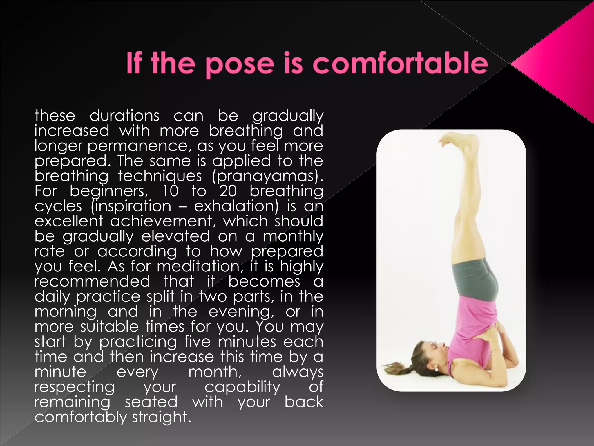 these durations can be gradually
increased with more breathing and
longer permanence, as you feel more
prepared. The same is applied to the
breathing techniques (pranayamas).
For beginners, 10 to 20 breathing
cycles (inspiration – exhalation) is an
excellent achievement, which should
be gradually elevated on a monthly
rate or according to how prepared
you feel. As for meditation, it is highly
recommended that it becomes a
daily practice split in two parts, in the
morning and in the evening, or in
more suitable times for you. You may
start by practicing five minutes each
time and then increase this time by a
minute     every      month,      always
respecting     your      capability    of
remaining seated with your back
comfortably straight.
 