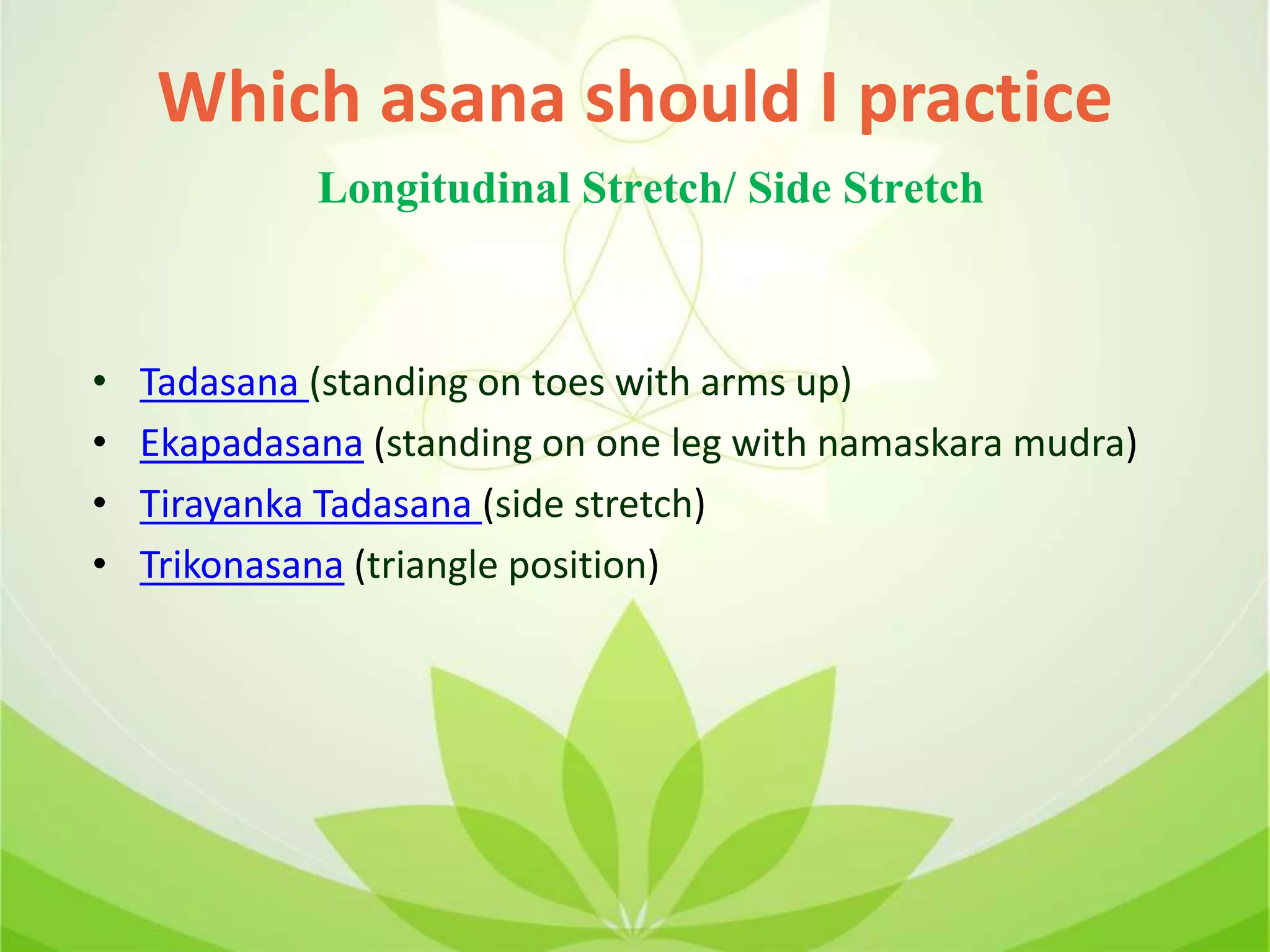 Which asana should I practice
• Tadasana (standing on toes with arms up)
• Ekapadasana (standing on one leg with namaskara mudra)
• Tirayanka Tadasana (side stretch)
• Trikonasana (triangle position)
Longitudinal Stretch/ Side Stretch
 