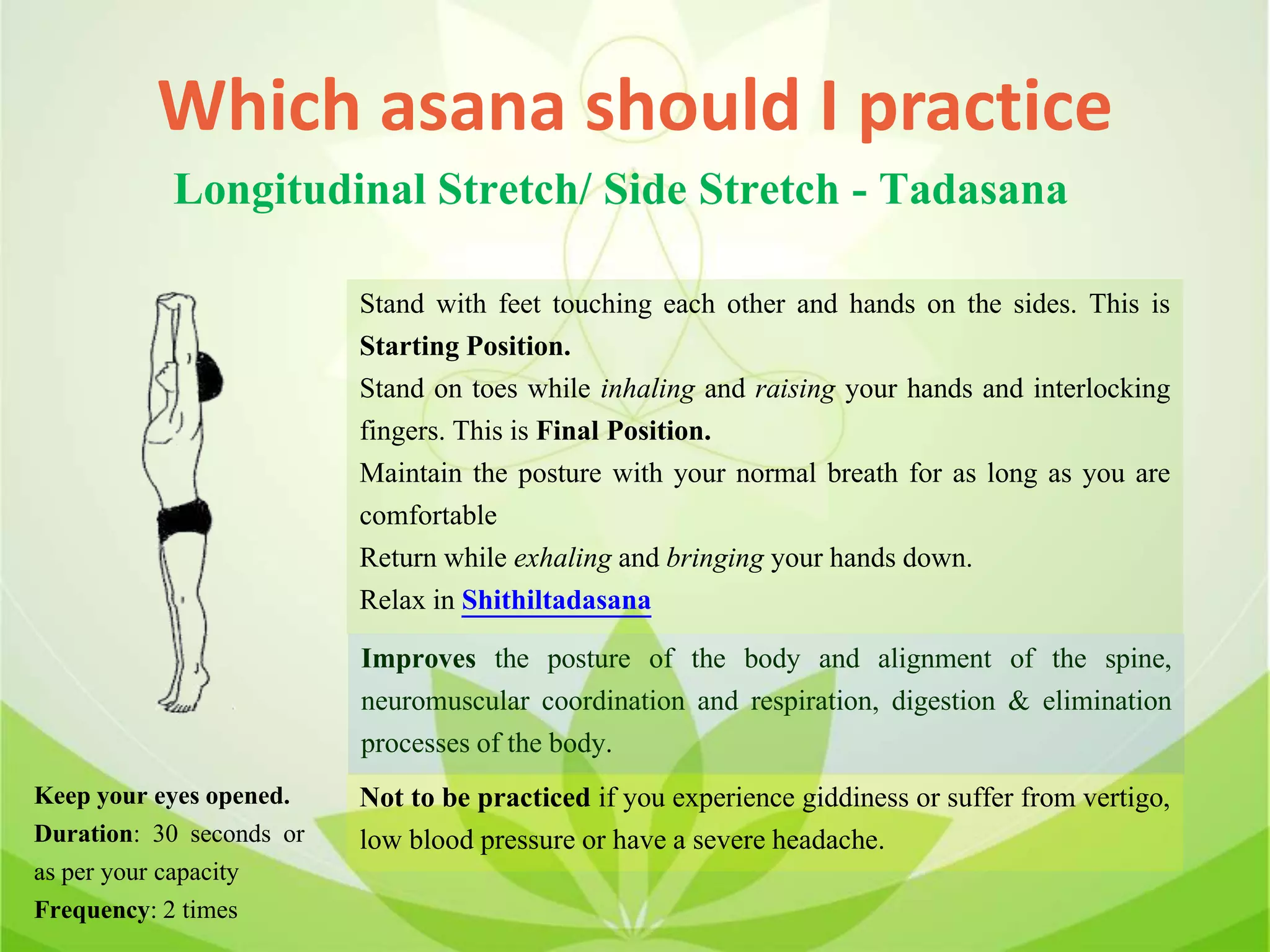 Which asana should I practice
Longitudinal Stretch/ Side Stretch - Tadasana
Stand with feet touching each other and hands on the sides. This is
Starting Position.
Stand on toes while inhaling and raising your hands and interlocking
fingers. This is Final Position.
Maintain the posture with your normal breath for as long as you are
comfortable
Return while exhaling and bringing your hands down.
Relax in Shithiltadasana
Improves the posture of the body and alignment of the spine,
neuromuscular coordination and respiration, digestion & elimination
processes of the body.
Not to be practiced if you experience giddiness or suffer from vertigo,
low blood pressure or have a severe headache.
Keep your eyes opened.
Duration: 30 seconds or
as per your capacity
Frequency: 2 times
 
