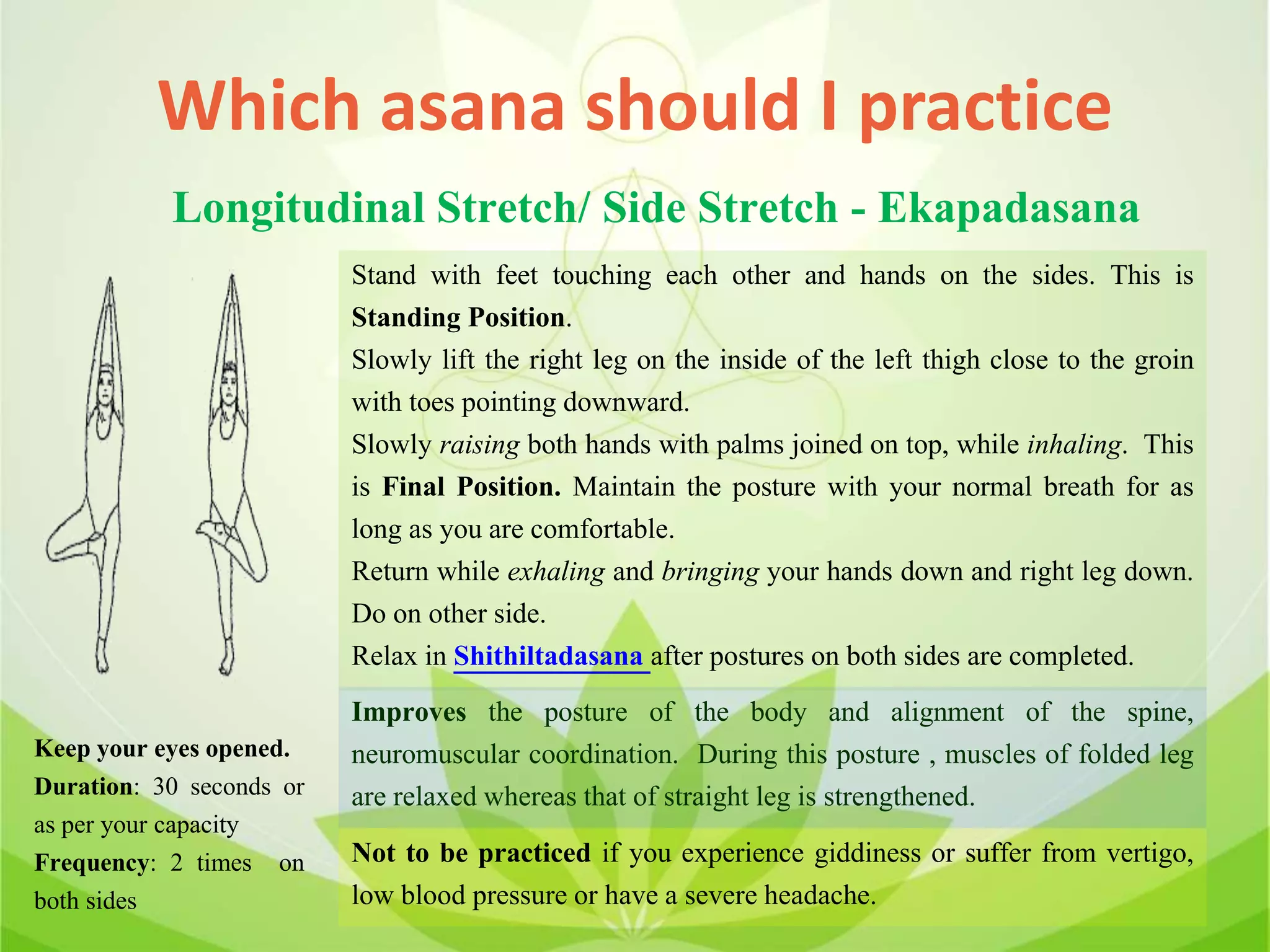Which asana should I practice
Longitudinal Stretch/ Side Stretch - Ekapadasana
Stand with feet touching each other and hands on the sides. This is
Standing Position.
Slowly lift the right leg on the inside of the left thigh close to the groin
with toes pointing downward.
Slowly raising both hands with palms joined on top, while inhaling. This
is Final Position. Maintain the posture with your normal breath for as
long as you are comfortable.
Return while exhaling and bringing your hands down and right leg down.
Do on other side.
Relax in Shithiltadasana after postures on both sides are completed.
Improves the posture of the body and alignment of the spine,
neuromuscular coordination. During this posture , muscles of folded leg
are relaxed whereas that of straight leg is strengthened.
Not to be practiced if you experience giddiness or suffer from vertigo,
low blood pressure or have a severe headache.
Keep your eyes opened.
Duration: 30 seconds or
as per your capacity
Frequency: 2 times on
both sides
 