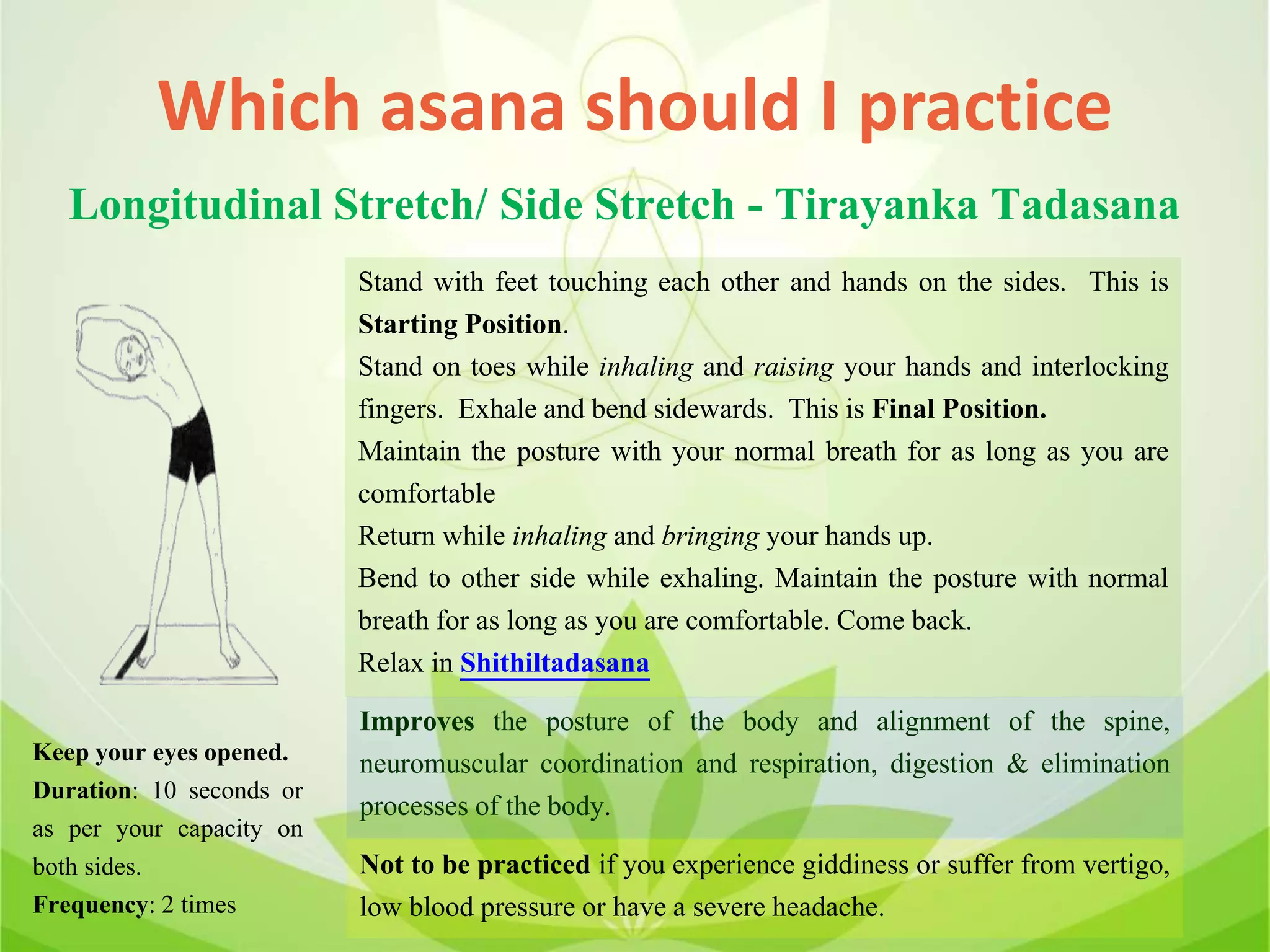 Which asana should I practice
Longitudinal Stretch/ Side Stretch - Tirayanka Tadasana
Stand with feet touching each other and hands on the sides. This is
Starting Position.
Stand on toes while inhaling and raising your hands and interlocking
fingers. Exhale and bend sidewards. This is Final Position.
Maintain the posture with your normal breath for as long as you are
comfortable
Return while inhaling and bringing your hands up.
Bend to other side while exhaling. Maintain the posture with normal
breath for as long as you are comfortable. Come back.
Relax in Shithiltadasana
Improves the posture of the body and alignment of the spine,
neuromuscular coordination and respiration, digestion & elimination
processes of the body.
Not to be practiced if you experience giddiness or suffer from vertigo,
low blood pressure or have a severe headache.
Keep your eyes opened.
Duration: 10 seconds or
as per your capacity on
both sides.
Frequency: 2 times
 