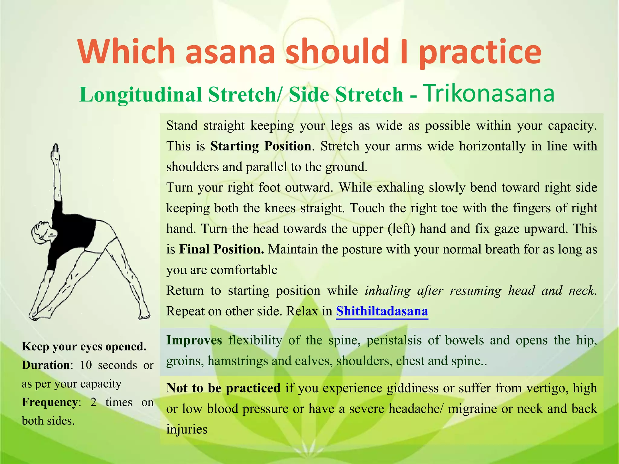 Which asana should I practice
Longitudinal Stretch/ Side Stretch - Trikonasana
Stand straight keeping your legs as wide as possible within your capacity.
This is Starting Position. Stretch your arms wide horizontally in line with
shoulders and parallel to the ground.
Turn your right foot outward. While exhaling slowly bend toward right side
keeping both the knees straight. Touch the right toe with the fingers of right
hand. Turn the head towards the upper (left) hand and fix gaze upward. This
is Final Position. Maintain the posture with your normal breath for as long as
you are comfortable
Return to starting position while inhaling after resuming head and neck.
Repeat on other side. Relax in Shithiltadasana
Improves flexibility of the spine, peristalsis of bowels and opens the hip,
groins, hamstrings and calves, shoulders, chest and spine..
Not to be practiced if you experience giddiness or suffer from vertigo, high
or low blood pressure or have a severe headache/ migraine or neck and back
injuries
Keep your eyes opened.
Duration: 10 seconds or
as per your capacity
Frequency: 2 times on
both sides.
 