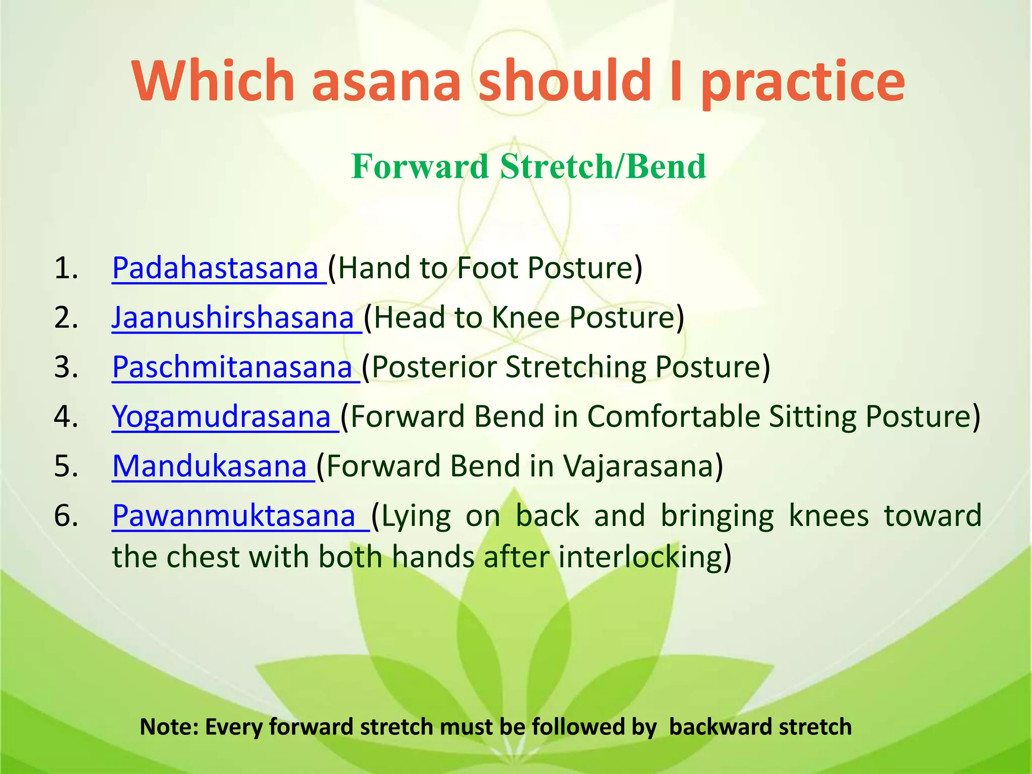 1. Padahastasana (Hand to Foot Posture)
2. Jaanushirshasana (Head to Knee Posture)
3. Paschmitanasana (Posterior Stretching Posture)
4. Yogamudrasana (Forward Bend in Comfortable Sitting Posture)
5. Mandukasana (Forward Bend in Vajarasana)
6. Pawanmuktasana (Lying on back and bringing knees toward
the chest with both hands after interlocking)
Which asana should I practice
Forward Stretch/Bend
Note: Every forward stretch must be followed by backward stretch
 