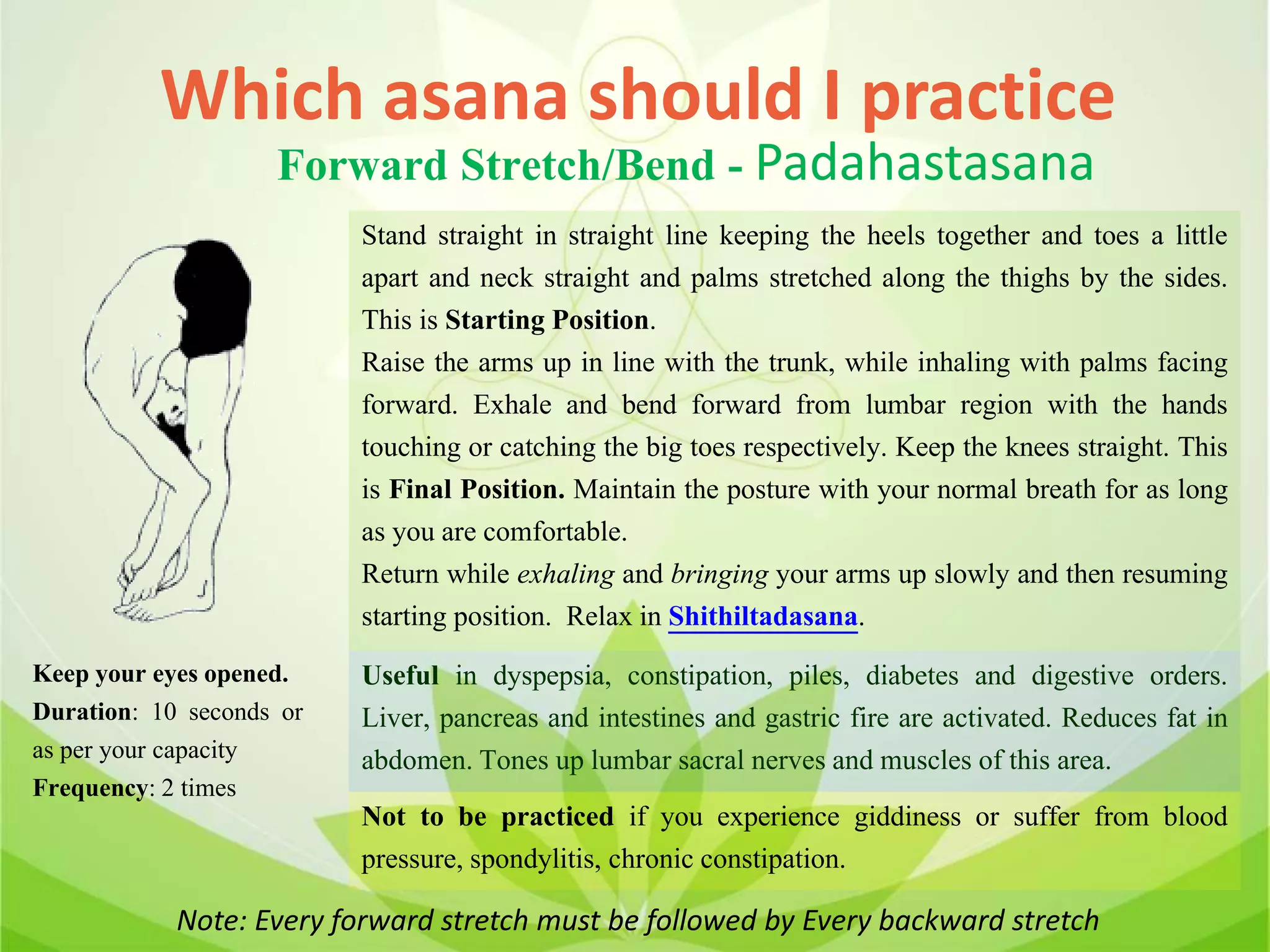 Note: Every forward stretch must be followed by Every backward stretch
Which asana should I practice
Forward Stretch/Bend - Padahastasana
Stand straight in straight line keeping the heels together and toes a little
apart and neck straight and palms stretched along the thighs by the sides.
This is Starting Position.
Raise the arms up in line with the trunk, while inhaling with palms facing
forward. Exhale and bend forward from lumbar region with the hands
touching or catching the big toes respectively. Keep the knees straight. This
is Final Position. Maintain the posture with your normal breath for as long
as you are comfortable.
Return while exhaling and bringing your arms up slowly and then resuming
starting position. Relax in Shithiltadasana.
Useful in dyspepsia, constipation, piles, diabetes and digestive orders.
Liver, pancreas and intestines and gastric fire are activated. Reduces fat in
abdomen. Tones up lumbar sacral nerves and muscles of this area.
Not to be practiced if you experience giddiness or suffer from blood
pressure, spondylitis, chronic constipation.
Keep your eyes opened.
Duration: 10 seconds or
as per your capacity
Frequency: 2 times
 