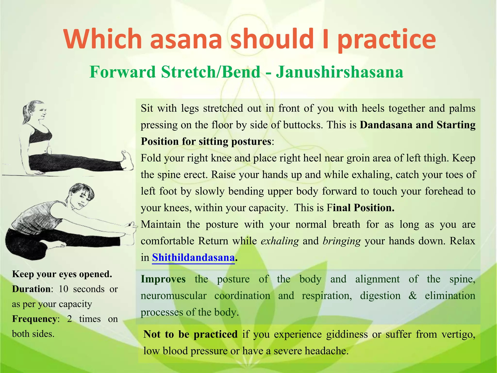 Which asana should I practice
Forward Stretch/Bend - Janushirshasana
Sit with legs stretched out in front of you with heels together and palms
pressing on the floor by side of buttocks. This is Dandasana and Starting
Position for sitting postures:
Fold your right knee and place right heel near groin area of left thigh. Keep
the spine erect. Raise your hands up and while exhaling, catch your toes of
left foot by slowly bending upper body forward to touch your forehead to
your knees, within your capacity. This is Final Position.
Maintain the posture with your normal breath for as long as you are
comfortable Return while exhaling and bringing your hands down. Relax
in Shithildandasana.
Improves the posture of the body and alignment of the spine,
neuromuscular coordination and respiration, digestion & elimination
processes of the body.
Not to be practiced if you experience giddiness or suffer from vertigo,
low blood pressure or have a severe headache.
Keep your eyes opened.
Duration: 10 seconds or
as per your capacity
Frequency: 2 times on
both sides.
 