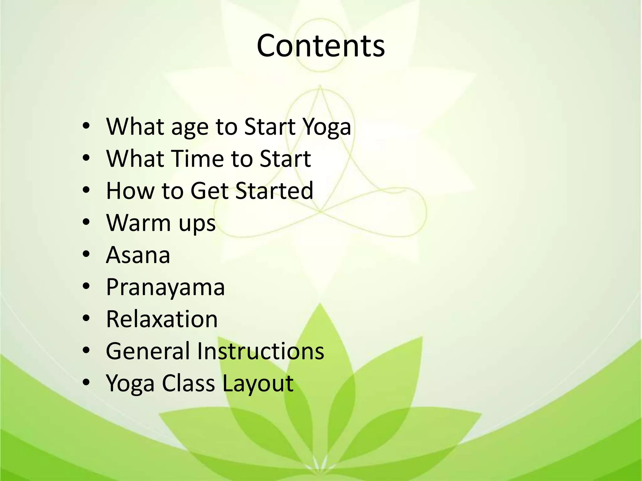 Contents
• What age to Start Yoga
• What Time to Start
• How to Get Started
• Warm ups
• Asana
• Pranayama
• Relaxation
• General Instructions
• Yoga Class Layout
 