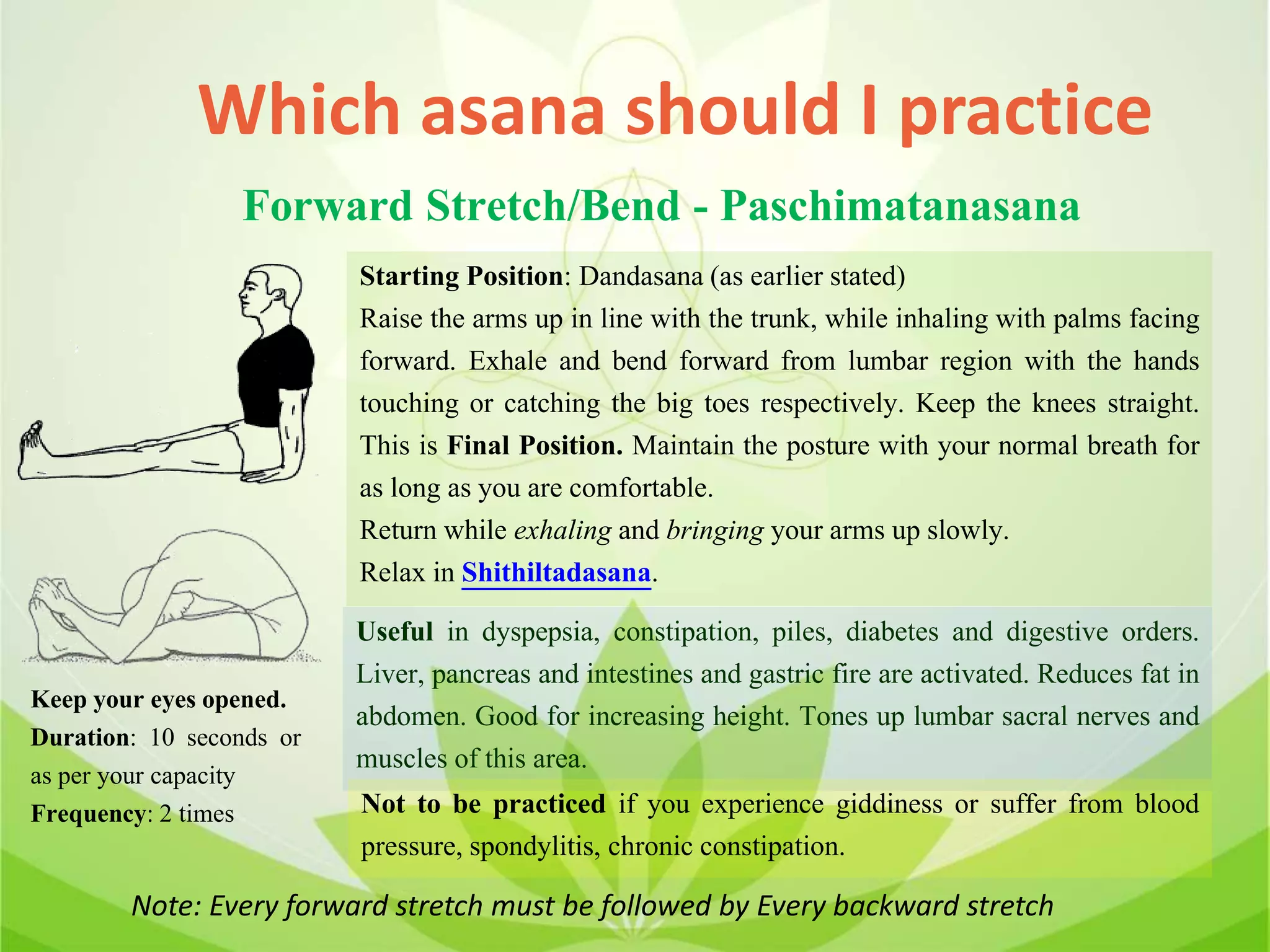 Which asana should I practice
Forward Stretch/Bend - Paschimatanasana
Starting Position: Dandasana (as earlier stated)
Raise the arms up in line with the trunk, while inhaling with palms facing
forward. Exhale and bend forward from lumbar region with the hands
touching or catching the big toes respectively. Keep the knees straight.
This is Final Position. Maintain the posture with your normal breath for
as long as you are comfortable.
Return while exhaling and bringing your arms up slowly.
Relax in Shithiltadasana.
Useful in dyspepsia, constipation, piles, diabetes and digestive orders.
Liver, pancreas and intestines and gastric fire are activated. Reduces fat in
abdomen. Good for increasing height. Tones up lumbar sacral nerves and
muscles of this area.
Not to be practiced if you experience giddiness or suffer from blood
pressure, spondylitis, chronic constipation.
Keep your eyes opened.
Duration: 10 seconds or
as per your capacity
Frequency: 2 times
Note: Every forward stretch must be followed by Every backward stretch
 