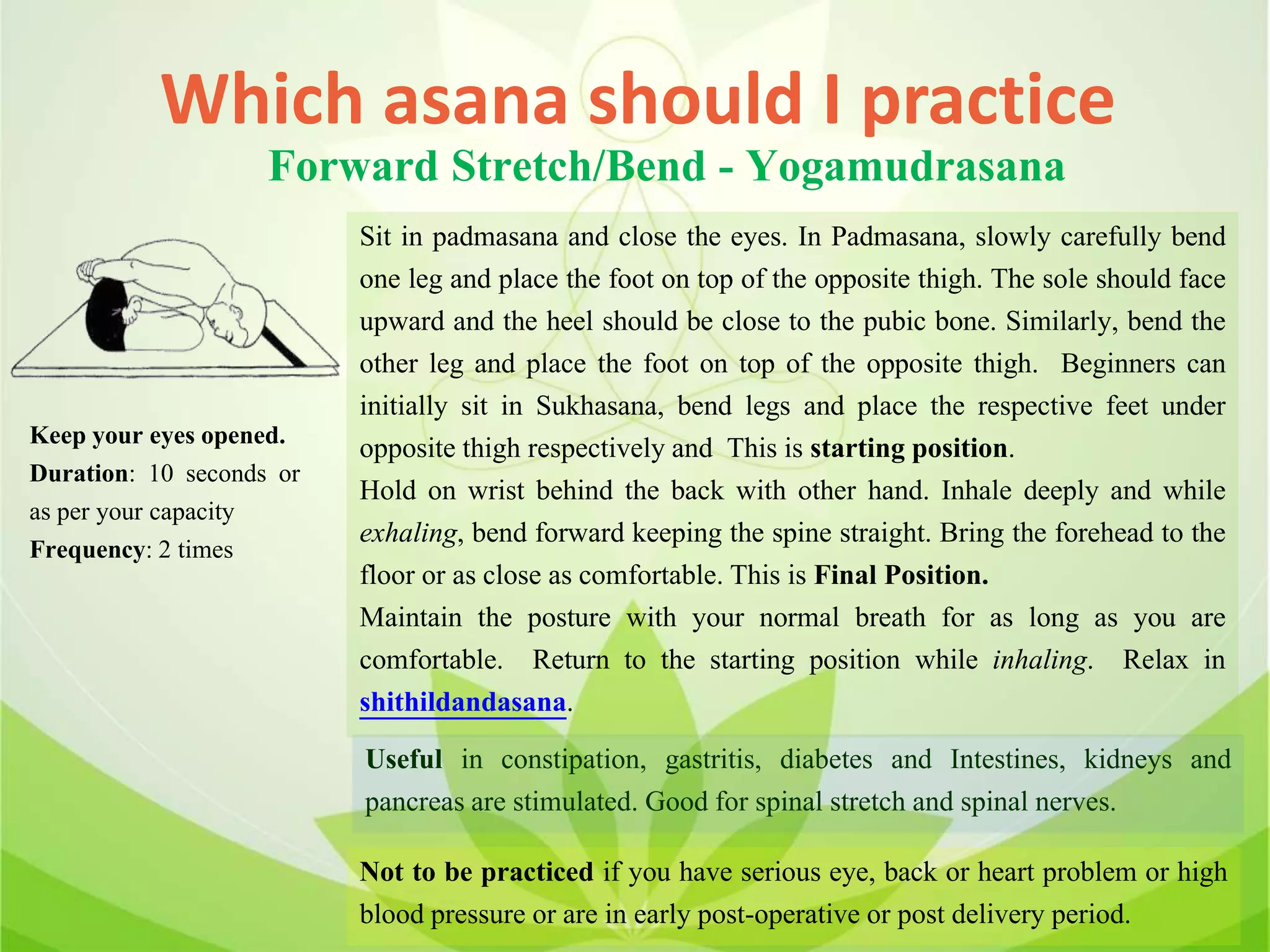 Which asana should I practice
Forward Stretch/Bend - Yogamudrasana
Sit in padmasana and close the eyes. In Padmasana, slowly carefully bend
one leg and place the foot on top of the opposite thigh. The sole should face
upward and the heel should be close to the pubic bone. Similarly, bend the
other leg and place the foot on top of the opposite thigh. Beginners can
initially sit in Sukhasana, bend legs and place the respective feet under
opposite thigh respectively and This is starting position.
Hold on wrist behind the back with other hand. Inhale deeply and while
exhaling, bend forward keeping the spine straight. Bring the forehead to the
floor or as close as comfortable. This is Final Position.
Maintain the posture with your normal breath for as long as you are
comfortable. Return to the starting position while inhaling. Relax in
shithildandasana.
Useful in constipation, gastritis, diabetes and Intestines, kidneys and
pancreas are stimulated. Good for spinal stretch and spinal nerves.
Not to be practiced if you have serious eye, back or heart problem or high
blood pressure or are in early post-operative or post delivery period.
Keep your eyes opened.
Duration: 10 seconds or
as per your capacity
Frequency: 2 times
 