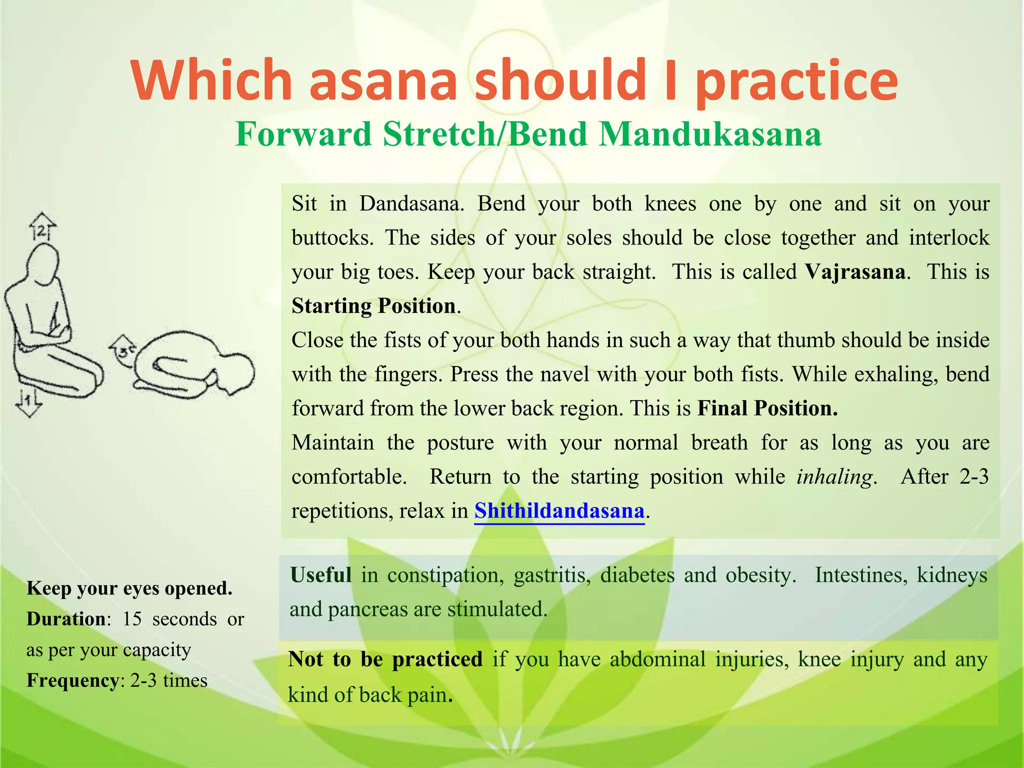 Which asana should I practice
Forward Stretch/Bend Mandukasana
Sit in Dandasana. Bend your both knees one by one and sit on your
buttocks. The sides of your soles should be close together and interlock
your big toes. Keep your back straight. This is called Vajrasana. This is
Starting Position.
Close the fists of your both hands in such a way that thumb should be inside
with the fingers. Press the navel with your both fists. While exhaling, bend
forward from the lower back region. This is Final Position.
Maintain the posture with your normal breath for as long as you are
comfortable. Return to the starting position while inhaling. After 2-3
repetitions, relax in Shithildandasana.
Useful in constipation, gastritis, diabetes and obesity. Intestines, kidneys
and pancreas are stimulated.
Not to be practiced if you have abdominal injuries, knee injury and any
kind of back pain.
Keep your eyes opened.
Duration: 15 seconds or
as per your capacity
Frequency: 2-3 times
 