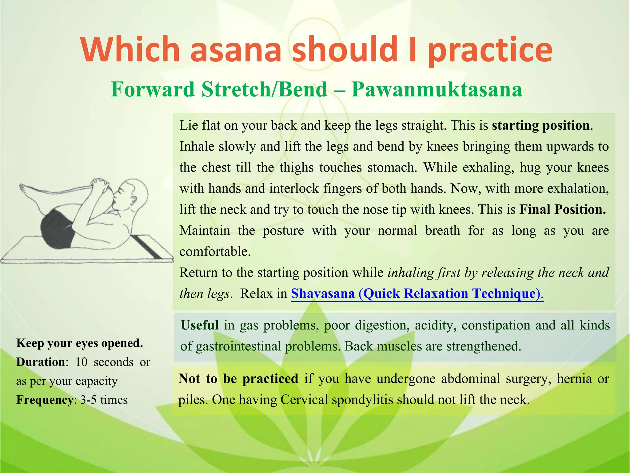 Which asana should I practice
Forward Stretch/Bend – Pawanmuktasana
Lie flat on your back and keep the legs straight. This is starting position.
Inhale slowly and lift the legs and bend by knees bringing them upwards to
the chest till the thighs touches stomach. While exhaling, hug your knees
with hands and interlock fingers of both hands. Now, with more exhalation,
lift the neck and try to touch the nose tip with knees. This is Final Position.
Maintain the posture with your normal breath for as long as you are
comfortable.
Return to the starting position while inhaling first by releasing the neck and
then legs. Relax in Shavasana (Quick Relaxation Technique).
Useful in gas problems, poor digestion, acidity, constipation and all kinds
of gastrointestinal problems. Back muscles are strengthened.
Not to be practiced if you have undergone abdominal surgery, hernia or
piles. One having Cervical spondylitis should not lift the neck.
Keep your eyes opened.
Duration: 10 seconds or
as per your capacity
Frequency: 3-5 times
 