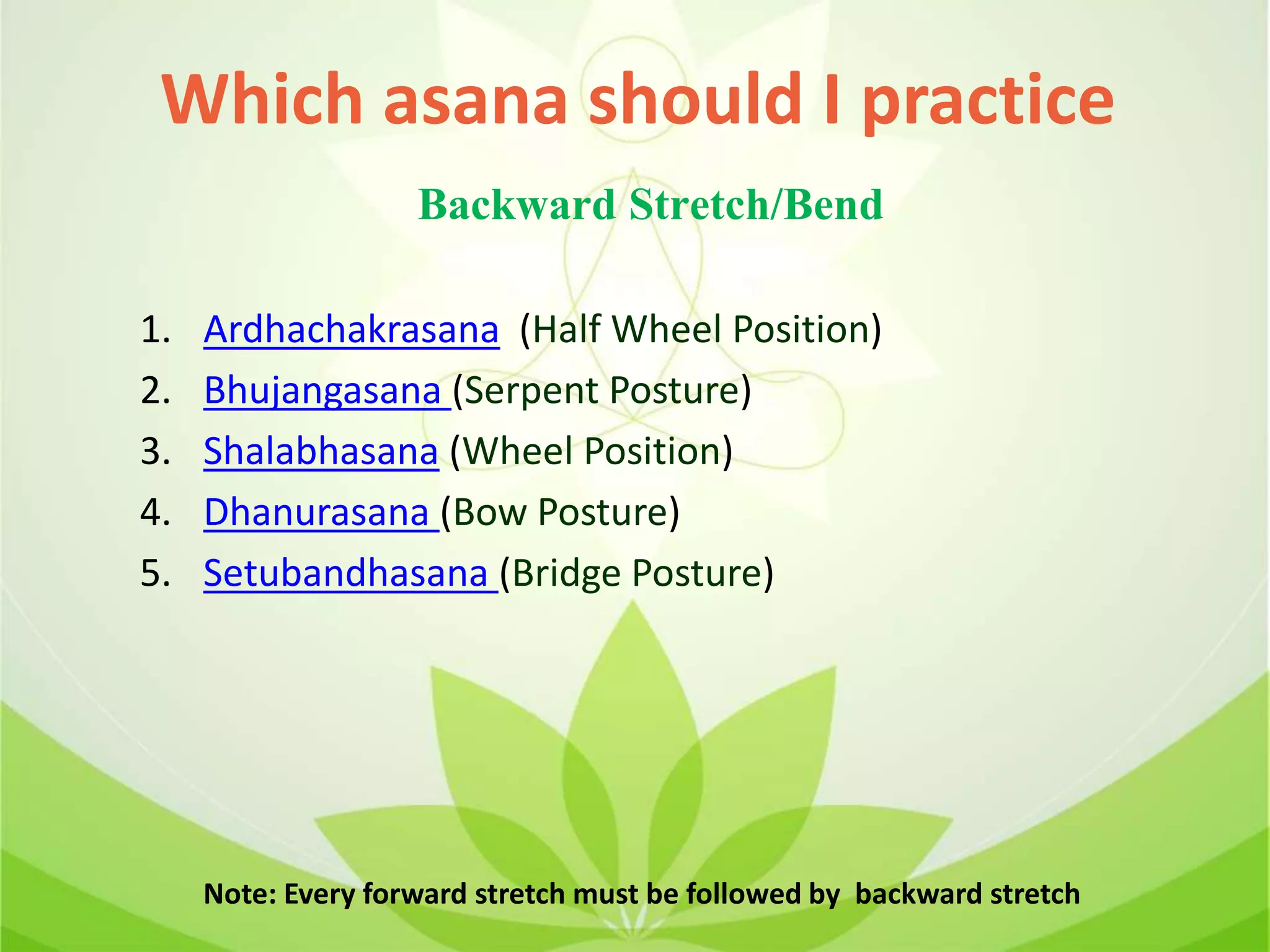 1. Ardhachakrasana (Half Wheel Position)
2. Bhujangasana (Serpent Posture)
3. Shalabhasana (Wheel Position)
4. Dhanurasana (Bow Posture)
5. Setubandhasana (Bridge Posture)
Note: Every forward stretch must be followed by backward stretch
Which asana should I practice
Backward Stretch/Bend
 