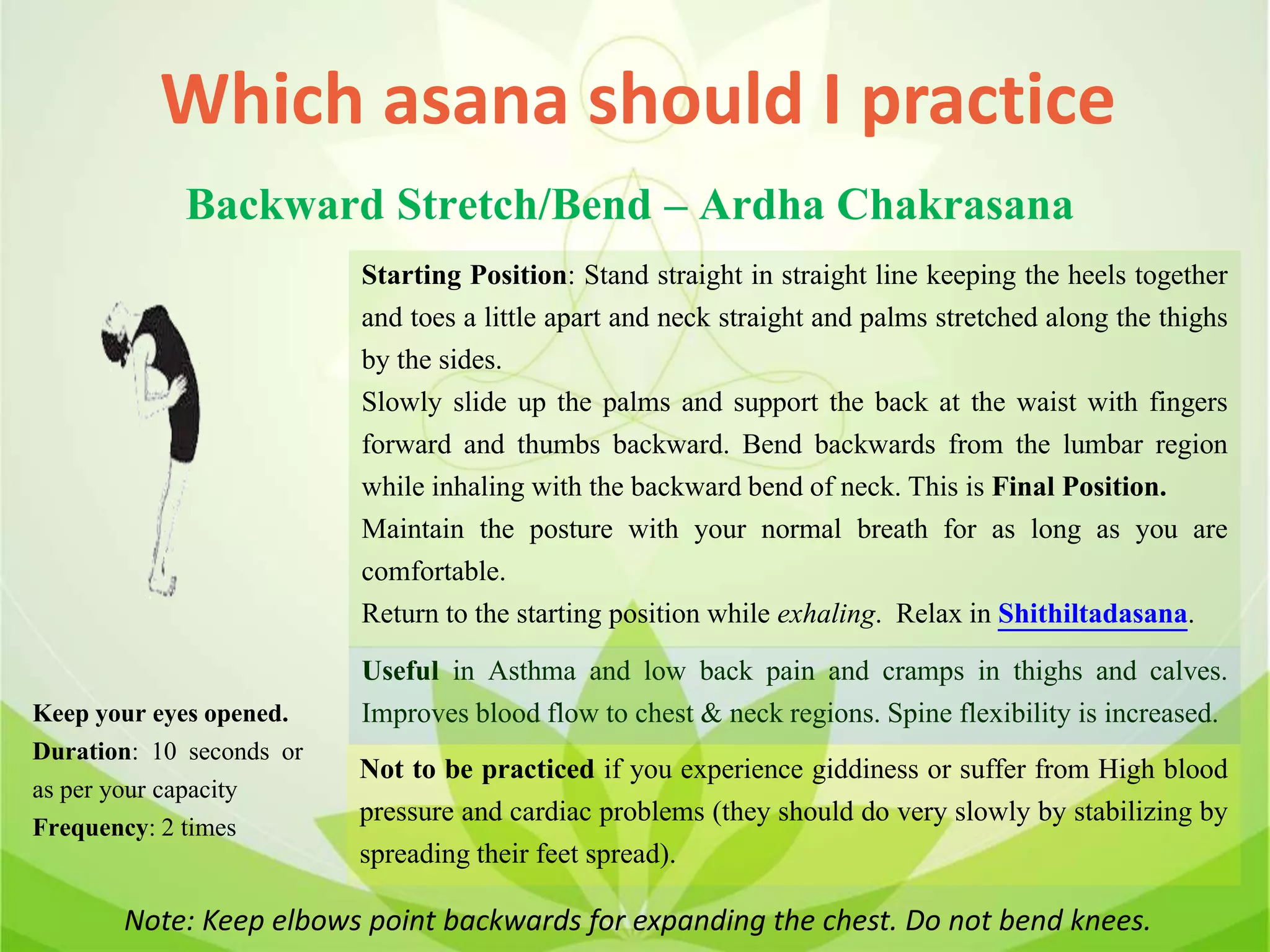 Which asana should I practice
Backward Stretch/Bend – Ardha Chakrasana
Starting Position: Stand straight in straight line keeping the heels together
and toes a little apart and neck straight and palms stretched along the thighs
by the sides.
Slowly slide up the palms and support the back at the waist with fingers
forward and thumbs backward. Bend backwards from the lumbar region
while inhaling with the backward bend of neck. This is Final Position.
Maintain the posture with your normal breath for as long as you are
comfortable.
Return to the starting position while exhaling. Relax in Shithiltadasana.
Useful in Asthma and low back pain and cramps in thighs and calves.
Improves blood flow to chest & neck regions. Spine flexibility is increased.
Not to be practiced if you experience giddiness or suffer from High blood
pressure and cardiac problems (they should do very slowly by stabilizing by
spreading their feet spread).
Keep your eyes opened.
Duration: 10 seconds or
as per your capacity
Frequency: 2 times
Note: Keep elbows point backwards for expanding the chest. Do not bend knees.
 