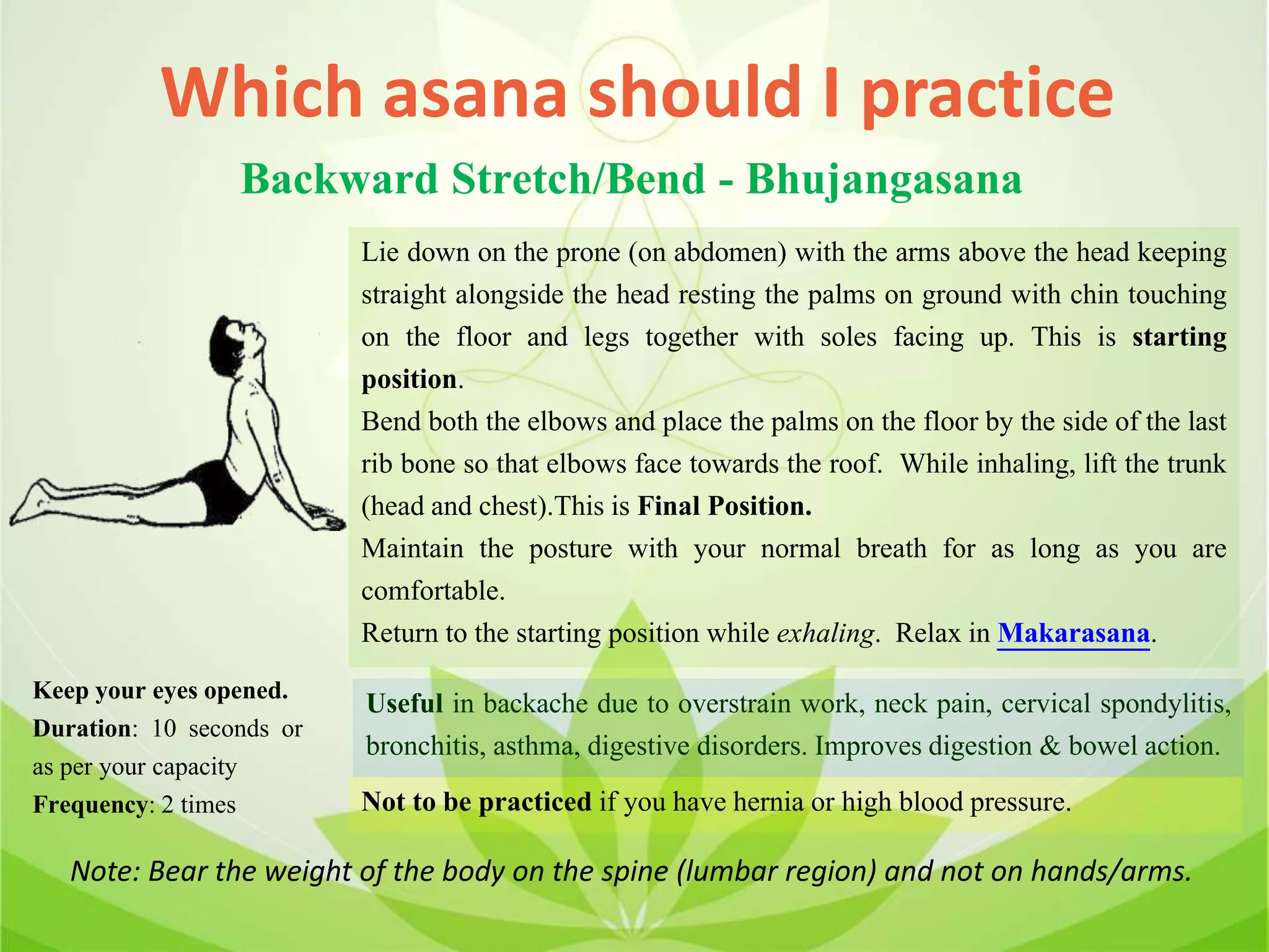 Which asana should I practice
Backward Stretch/Bend - Bhujangasana
Lie down on the prone (on abdomen) with the arms above the head keeping
straight alongside the head resting the palms on ground with chin touching
on the floor and legs together with soles facing up. This is starting
position.
Bend both the elbows and place the palms on the floor by the side of the last
rib bone so that elbows face towards the roof. While inhaling, lift the trunk
(head and chest).This is Final Position.
Maintain the posture with your normal breath for as long as you are
comfortable.
Return to the starting position while exhaling. Relax in Makarasana.
Useful in backache due to overstrain work, neck pain, cervical spondylitis,
bronchitis, asthma, digestive disorders. Improves digestion & bowel action.
Not to be practiced if you have hernia or high blood pressure.
Keep your eyes opened.
Duration: 10 seconds or
as per your capacity
Frequency: 2 times
Note: Bear the weight of the body on the spine (lumbar region) and not on hands/arms.
 