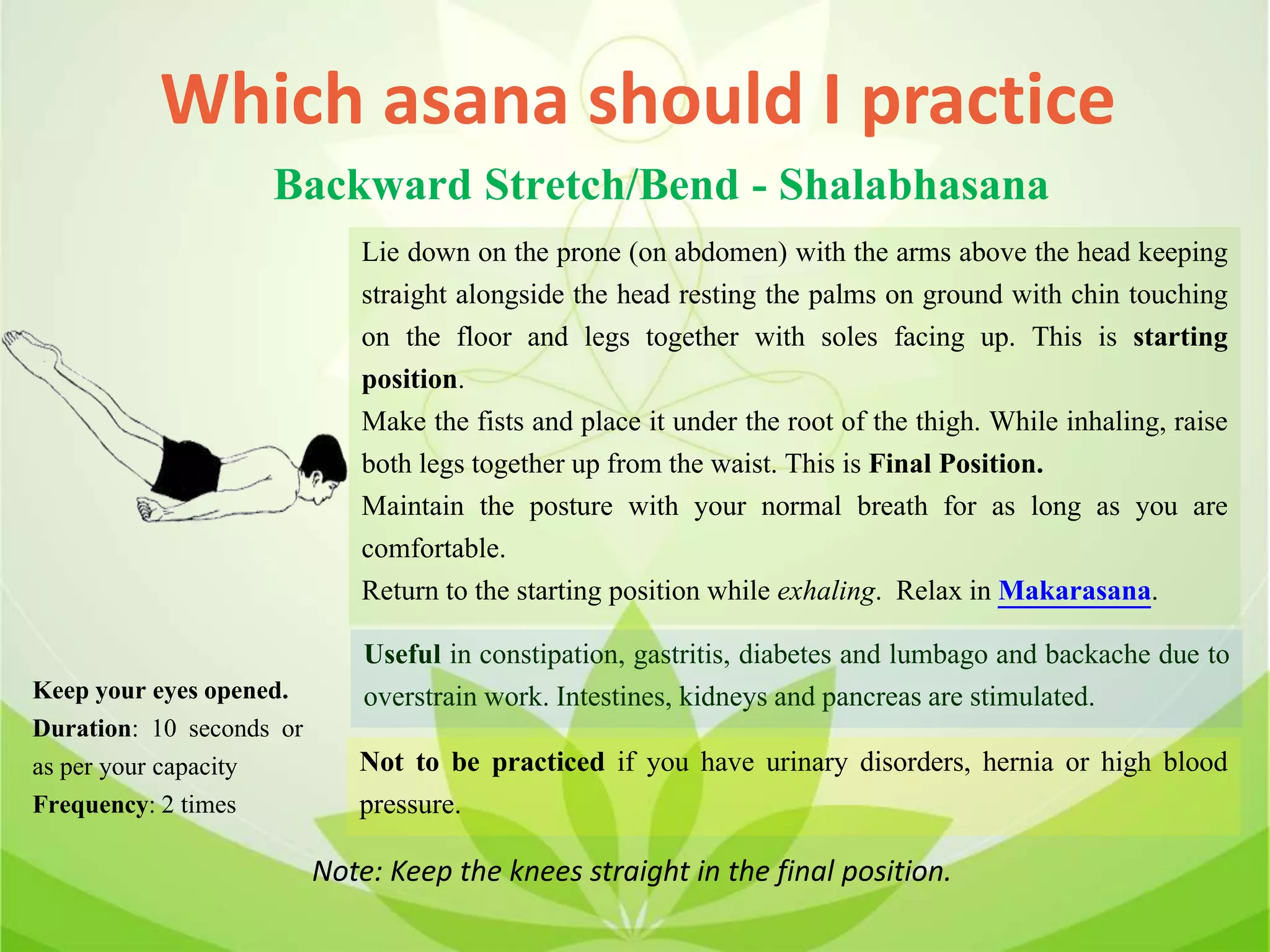 Which asana should I practice
Backward Stretch/Bend - Shalabhasana
Lie down on the prone (on abdomen) with the arms above the head keeping
straight alongside the head resting the palms on ground with chin touching
on the floor and legs together with soles facing up. This is starting
position.
Make the fists and place it under the root of the thigh. While inhaling, raise
both legs together up from the waist. This is Final Position.
Maintain the posture with your normal breath for as long as you are
comfortable.
Return to the starting position while exhaling. Relax in Makarasana.
Useful in constipation, gastritis, diabetes and lumbago and backache due to
overstrain work. Intestines, kidneys and pancreas are stimulated.
Not to be practiced if you have urinary disorders, hernia or high blood
pressure.
Keep your eyes opened.
Duration: 10 seconds or
as per your capacity
Frequency: 2 times
Note: Keep the knees straight in the final position.
 
