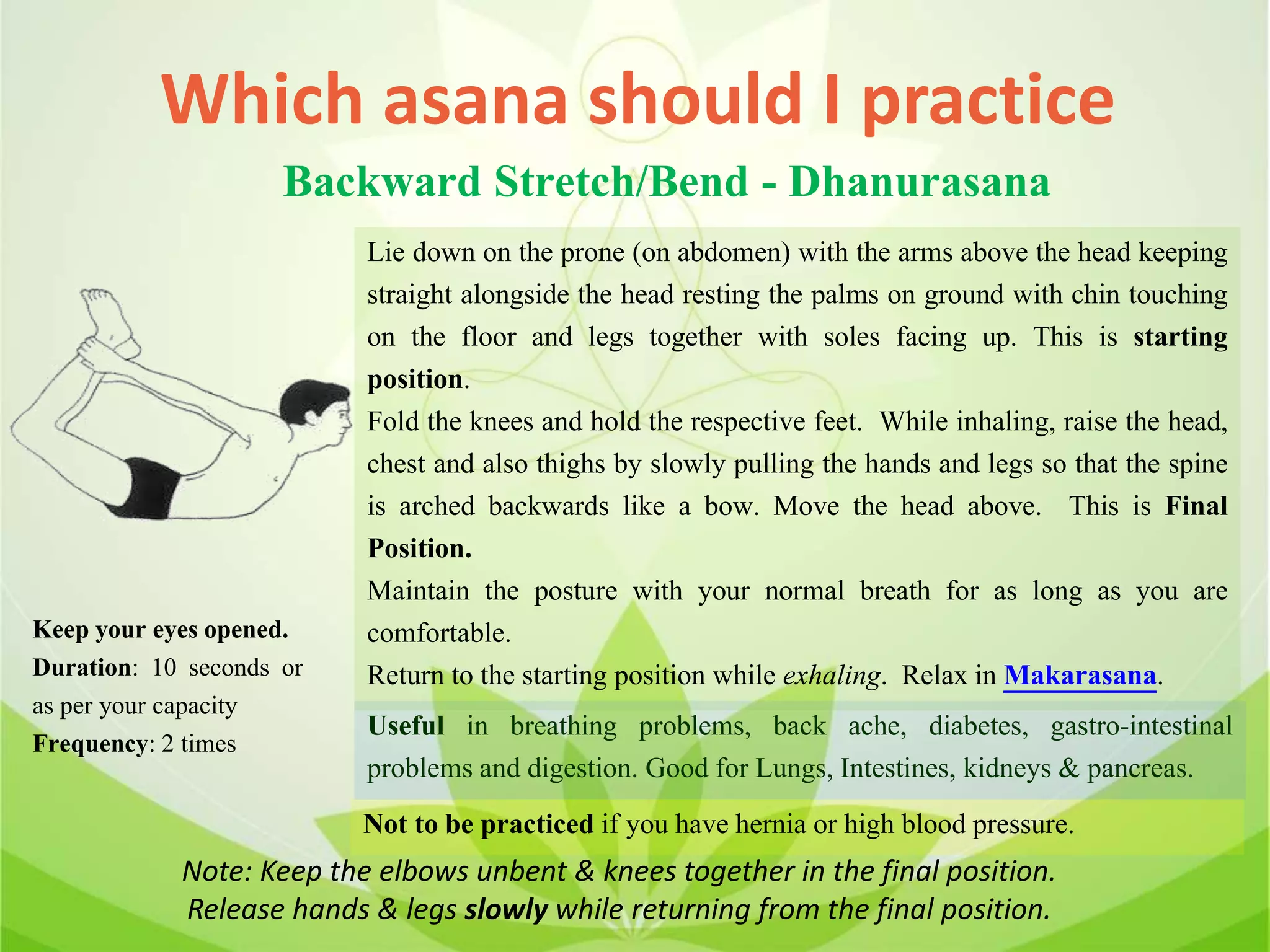 Which asana should I practice
Backward Stretch/Bend - Dhanurasana
Lie down on the prone (on abdomen) with the arms above the head keeping
straight alongside the head resting the palms on ground with chin touching
on the floor and legs together with soles facing up. This is starting
position.
Fold the knees and hold the respective feet. While inhaling, raise the head,
chest and also thighs by slowly pulling the hands and legs so that the spine
is arched backwards like a bow. Move the head above. This is Final
Position.
Maintain the posture with your normal breath for as long as you are
comfortable.
Return to the starting position while exhaling. Relax in Makarasana.
Useful in breathing problems, back ache, diabetes, gastro-intestinal
problems and digestion. Good for Lungs, Intestines, kidneys & pancreas.
Not to be practiced if you have hernia or high blood pressure.
Keep your eyes opened.
Duration: 10 seconds or
as per your capacity
Frequency: 2 times
Note: Keep the elbows unbent & knees together in the final position.
Release hands & legs slowly while returning from the final position.
 