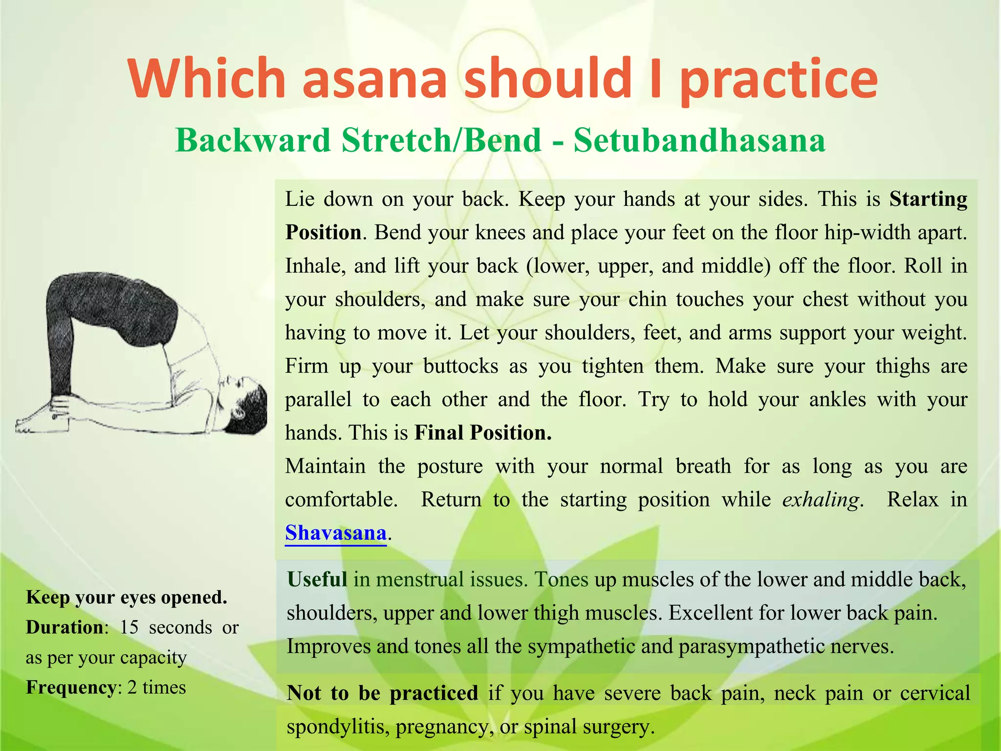 Which asana should I practice
Backward Stretch/Bend - Setubandhasana
Lie down on your back. Keep your hands at your sides. This is Starting
Position. Bend your knees and place your feet on the floor hip-width apart.
Inhale, and lift your back (lower, upper, and middle) off the floor. Roll in
your shoulders, and make sure your chin touches your chest without you
having to move it. Let your shoulders, feet, and arms support your weight.
Firm up your buttocks as you tighten them. Make sure your thighs are
parallel to each other and the floor. Try to hold your ankles with your
hands. This is Final Position.
Maintain the posture with your normal breath for as long as you are
comfortable. Return to the starting position while exhaling. Relax in
Shavasana.
Useful in menstrual issues. Tones up muscles of the lower and middle back,
shoulders, upper and lower thigh muscles. Excellent for lower back pain.
Improves and tones all the sympathetic and parasympathetic nerves.
Not to be practiced if you have severe back pain, neck pain or cervical
spondylitis, pregnancy, or spinal surgery.
Keep your eyes opened.
Duration: 15 seconds or
as per your capacity
Frequency: 2 times
 