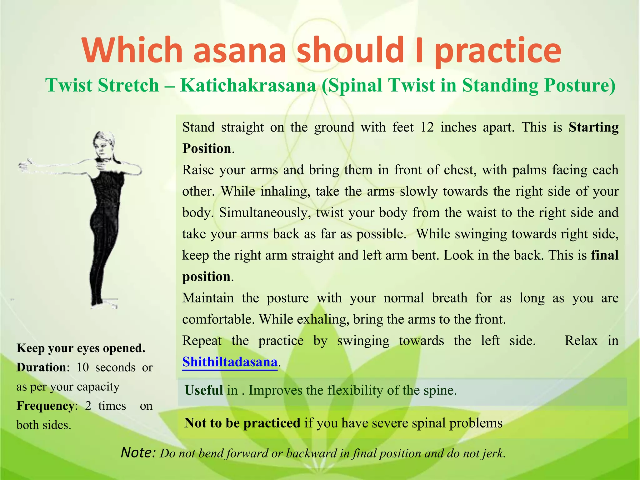 Which asana should I practice
Twist Stretch – Katichakrasana (Spinal Twist in Standing Posture)
Stand straight on the ground with feet 12 inches apart. This is Starting
Position.
Raise your arms and bring them in front of chest, with palms facing each
other. While inhaling, take the arms slowly towards the right side of your
body. Simultaneously, twist your body from the waist to the right side and
take your arms back as far as possible. While swinging towards right side,
keep the right arm straight and left arm bent. Look in the back. This is final
position.
Maintain the posture with your normal breath for as long as you are
comfortable. While exhaling, bring the arms to the front.
Repeat the practice by swinging towards the left side. Relax in
Shithiltadasana.
Useful in . Improves the flexibility of the spine.
Not to be practiced if you have severe spinal problems
Keep your eyes opened.
Duration: 10 seconds or
as per your capacity
Frequency: 2 times on
both sides.
Note: Do not bend forward or backward in final position and do not jerk.
 
