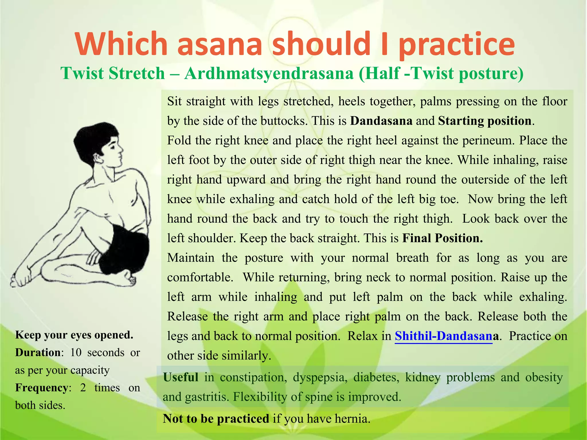 Which asana should I practice
Twist Stretch – Ardhmatsyendrasana (Half -Twist posture)
Sit straight with legs stretched, heels together, palms pressing on the floor
by the side of the buttocks. This is Dandasana and Starting position.
Fold the right knee and place the right heel against the perineum. Place the
left foot by the outer side of right thigh near the knee. While inhaling, raise
right hand upward and bring the right hand round the outerside of the left
knee while exhaling and catch hold of the left big toe. Now bring the left
hand round the back and try to touch the right thigh. Look back over the
left shoulder. Keep the back straight. This is Final Position.
Maintain the posture with your normal breath for as long as you are
comfortable. While returning, bring neck to normal position. Raise up the
left arm while inhaling and put left palm on the back while exhaling.
Release the right arm and place right palm on the back. Release both the
legs and back to normal position. Relax in Shithil-Dandasana. Practice on
other side similarly.
Useful in constipation, dyspepsia, diabetes, kidney problems and obesity
and gastritis. Flexibility of spine is improved.
Not to be practiced if you have hernia.
Keep your eyes opened.
Duration: 10 seconds or
as per your capacity
Frequency: 2 times on
both sides.
 