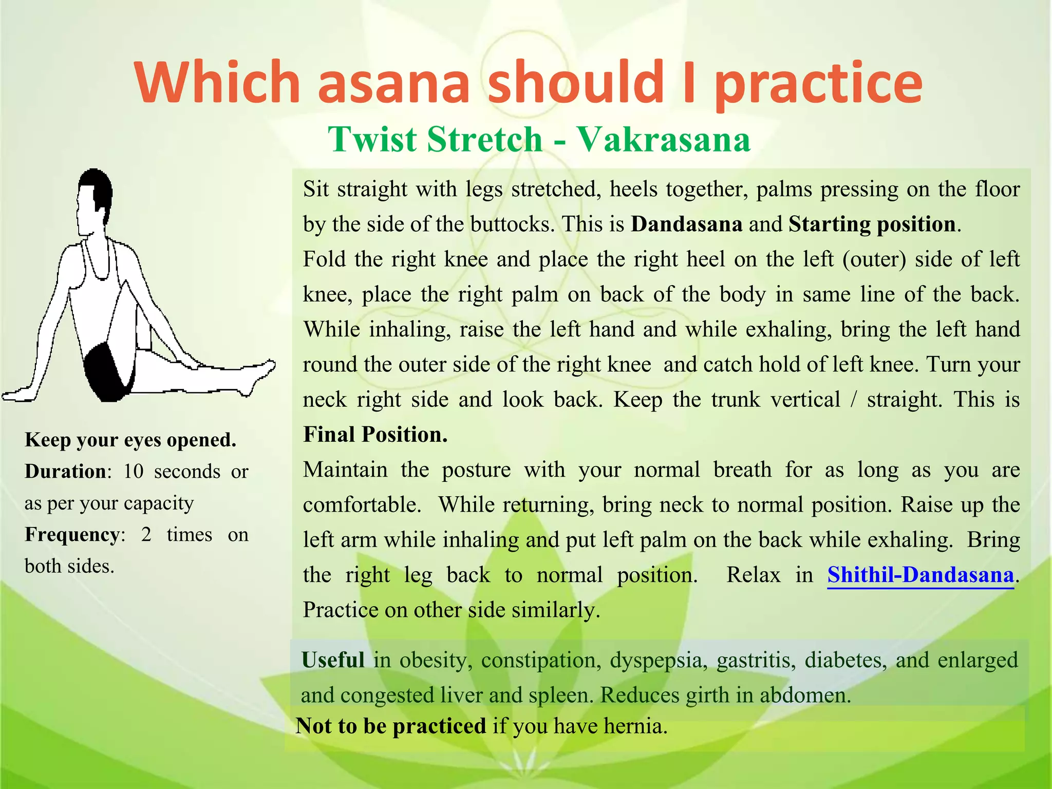 Which asana should I practice
Twist Stretch - Vakrasana
Sit straight with legs stretched, heels together, palms pressing on the floor
by the side of the buttocks. This is Dandasana and Starting position.
Fold the right knee and place the right heel on the left (outer) side of left
knee, place the right palm on back of the body in same line of the back.
While inhaling, raise the left hand and while exhaling, bring the left hand
round the outer side of the right knee and catch hold of left knee. Turn your
neck right side and look back. Keep the trunk vertical / straight. This is
Final Position.
Maintain the posture with your normal breath for as long as you are
comfortable. While returning, bring neck to normal position. Raise up the
left arm while inhaling and put left palm on the back while exhaling. Bring
the right leg back to normal position. Relax in Shithil-Dandasana.
Practice on other side similarly.
Useful in obesity, constipation, dyspepsia, gastritis, diabetes, and enlarged
and congested liver and spleen. Reduces girth in abdomen.
Not to be practiced if you have hernia.
Keep your eyes opened.
Duration: 10 seconds or
as per your capacity
Frequency: 2 times on
both sides.
 