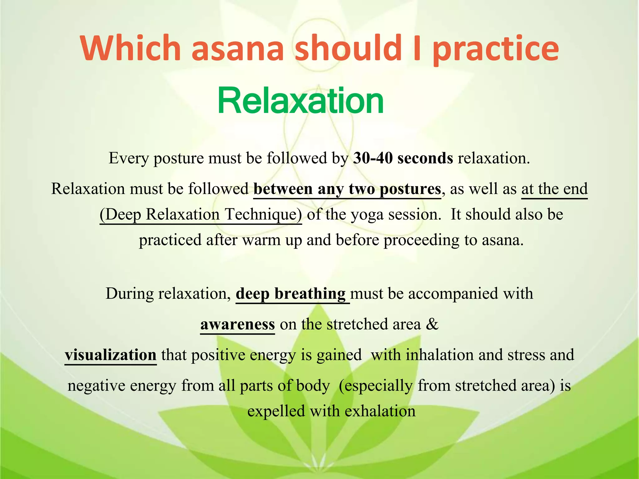 Which asana should I practice
Every posture must be followed by 30-40 seconds relaxation.
Relaxation must be followed between any two postures, as well as at the end
(Deep Relaxation Technique) of the yoga session. It should also be
practiced after warm up and before proceeding to asana.
During relaxation, deep breathing must be accompanied with
awareness on the stretched area &
visualization that positive energy is gained with inhalation and stress and
negative energy from all parts of body (especially from stretched area) is
expelled with exhalation
Relaxation
 