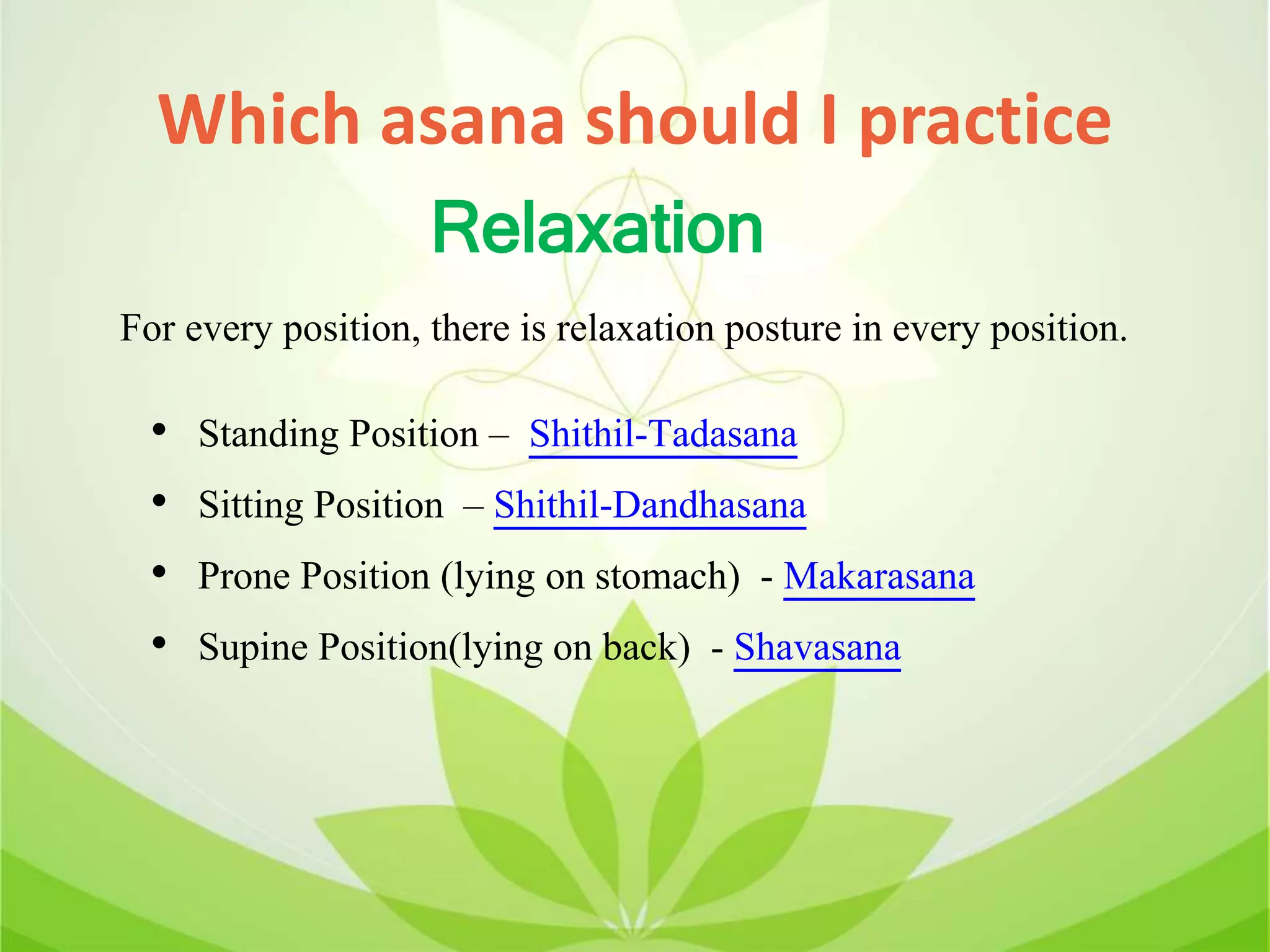 Which asana should I practice
• Standing Position – Shithil-Tadasana
• Sitting Position – Shithil-Dandhasana
• Prone Position (lying on stomach) - Makarasana
• Supine Position(lying on back) - Shavasana
Relaxation
For every position, there is relaxation posture in every position.
 