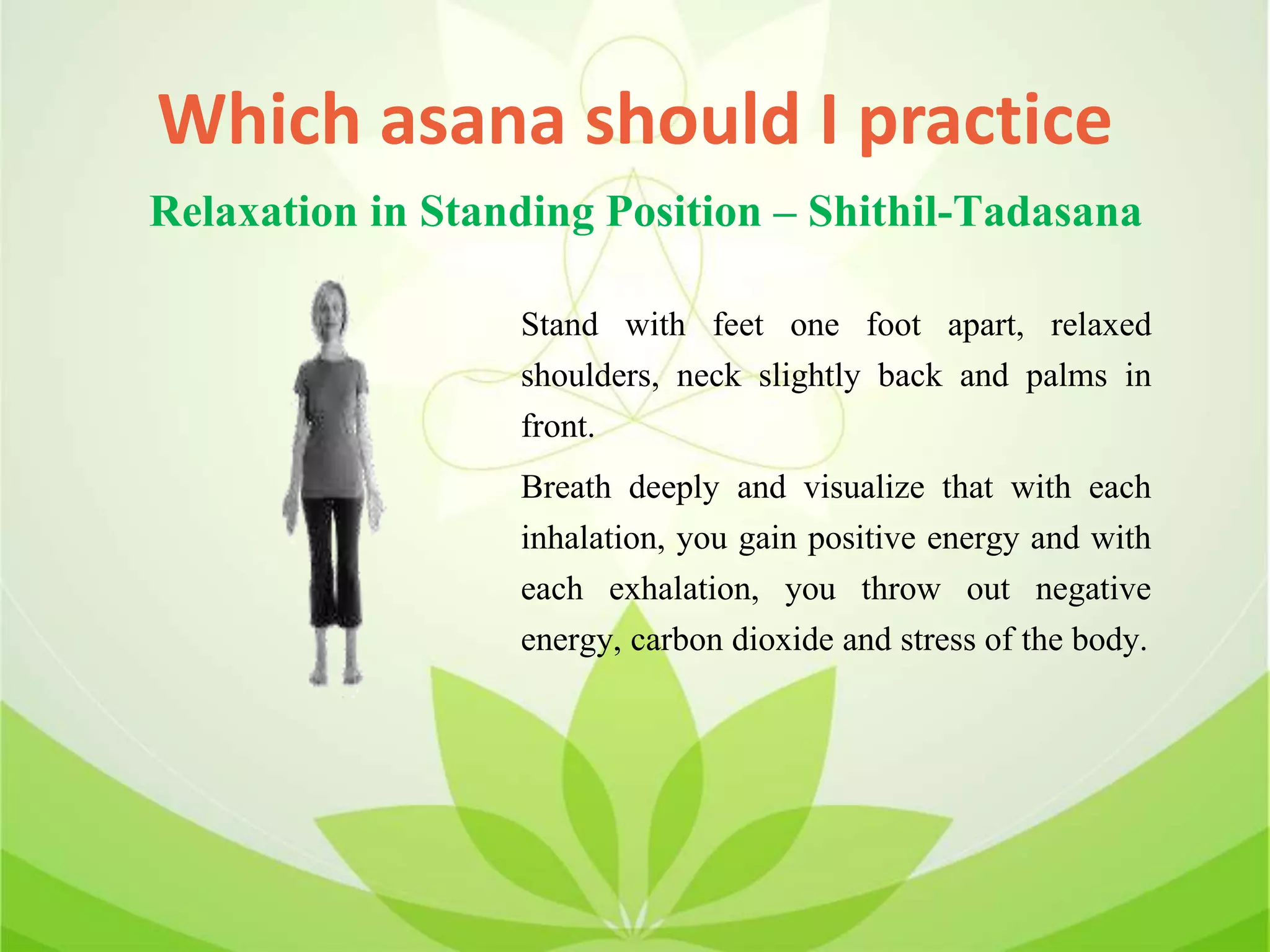 Which asana should I practice
Stand with feet one foot apart, relaxed
shoulders, neck slightly back and palms in
front.
Breath deeply and visualize that with each
inhalation, you gain positive energy and with
each exhalation, you throw out negative
energy, carbon dioxide and stress of the body.
Relaxation in Standing Position – Shithil-Tadasana
 