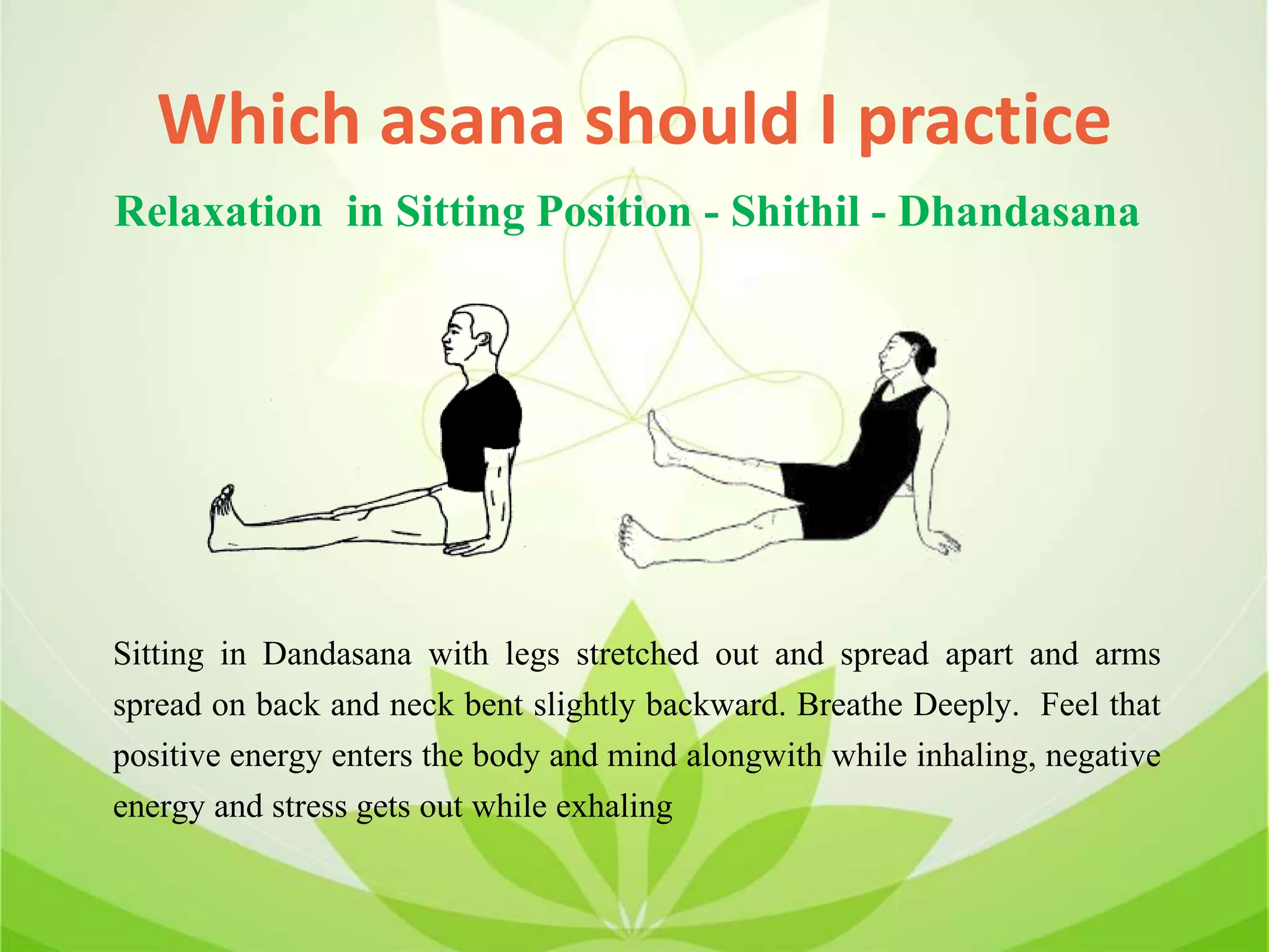 Which asana should I practice
Sitting in Dandasana with legs stretched out and spread apart and arms
spread on back and neck bent slightly backward. Breathe Deeply. Feel that
positive energy enters the body and mind alongwith while inhaling, negative
energy and stress gets out while exhaling
Relaxation in Sitting Position - Shithil - Dhandasana
 