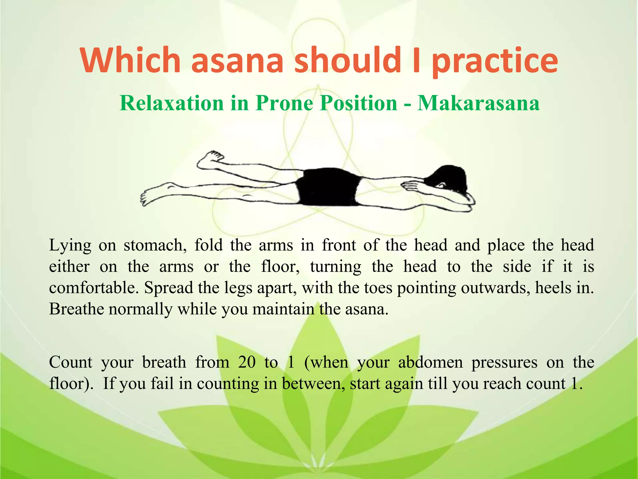 Which asana should I practice
Lying on stomach, fold the arms in front of the head and place the head
either on the arms or the floor, turning the head to the side if it is
comfortable. Spread the legs apart, with the toes pointing outwards, heels in.
Breathe normally while you maintain the asana.
Count your breath from 20 to 1 (when your abdomen pressures on the
floor). If you fail in counting in between, start again till you reach count 1.
Relaxation in Prone Position - Makarasana
 