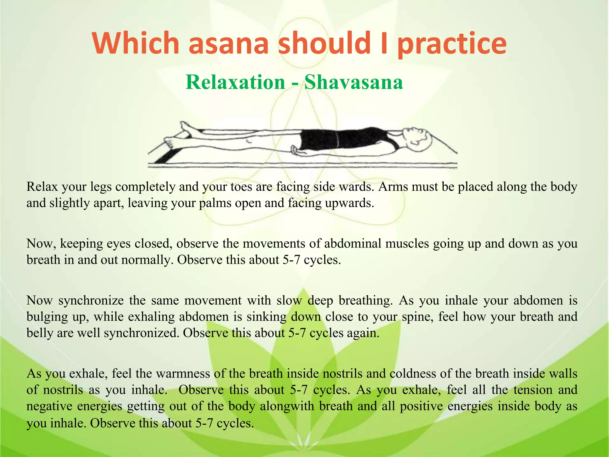 Which asana should I practice
Relax your legs completely and your toes are facing side wards. Arms must be placed along the body
and slightly apart, leaving your palms open and facing upwards.
Now, keeping eyes closed, observe the movements of abdominal muscles going up and down as you
breath in and out normally. Observe this about 5-7 cycles.
Now synchronize the same movement with slow deep breathing. As you inhale your abdomen is
bulging up, while exhaling abdomen is sinking down close to your spine, feel how your breath and
belly are well synchronized. Observe this about 5-7 cycles again.
As you exhale, feel the warmness of the breath inside nostrils and coldness of the breath inside walls
of nostrils as you inhale. Observe this about 5-7 cycles. As you exhale, feel all the tension and
negative energies getting out of the body alongwith breath and all positive energies inside body as
you inhale. Observe this about 5-7 cycles.
Relaxation - Shavasana
 