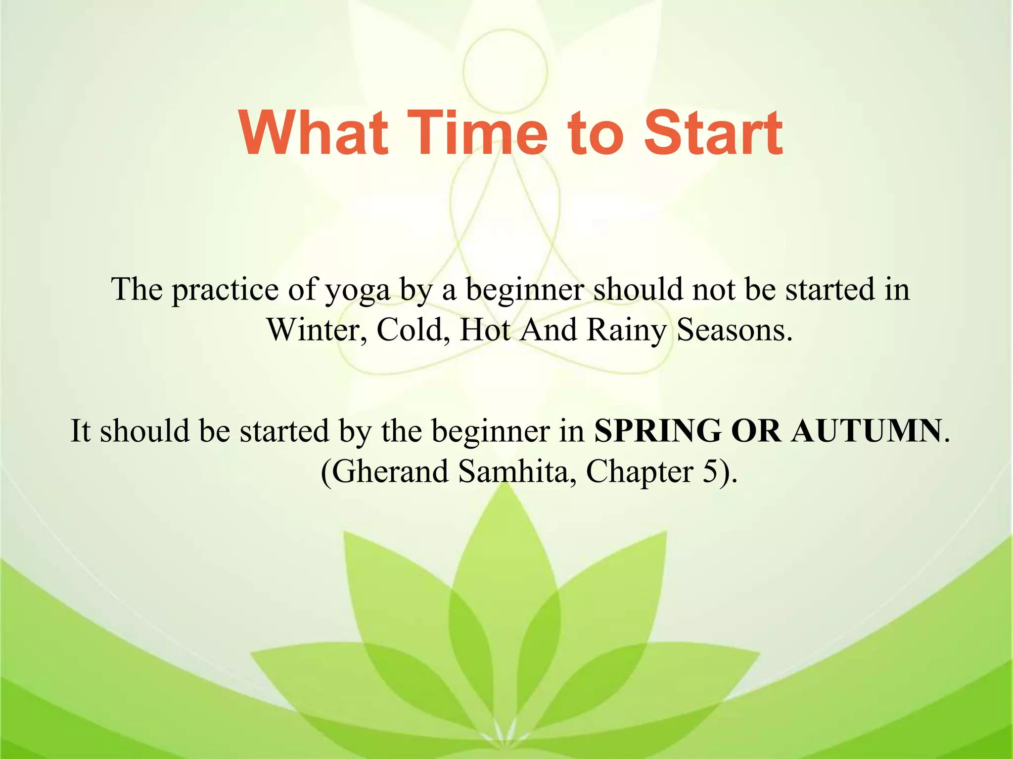 What Time to Start
The practice of yoga by a beginner should not be started in
Winter, Cold, Hot And Rainy Seasons.
It should be started by the beginner in SPRING OR AUTUMN.
(Gherand Samhita, Chapter 5).
 