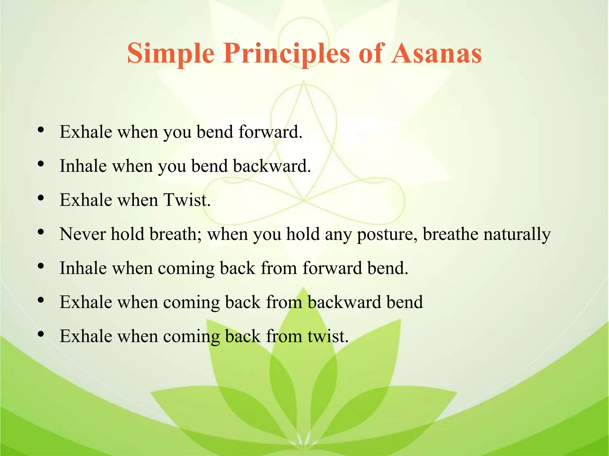 Simple Principles of Asanas
• Exhale when you bend forward.
• Inhale when you bend backward.
• Exhale when Twist.
• Never hold breath; when you hold any posture, breathe naturally
• Inhale when coming back from forward bend.
• Exhale when coming back from backward bend
• Exhale when coming back from twist.
 