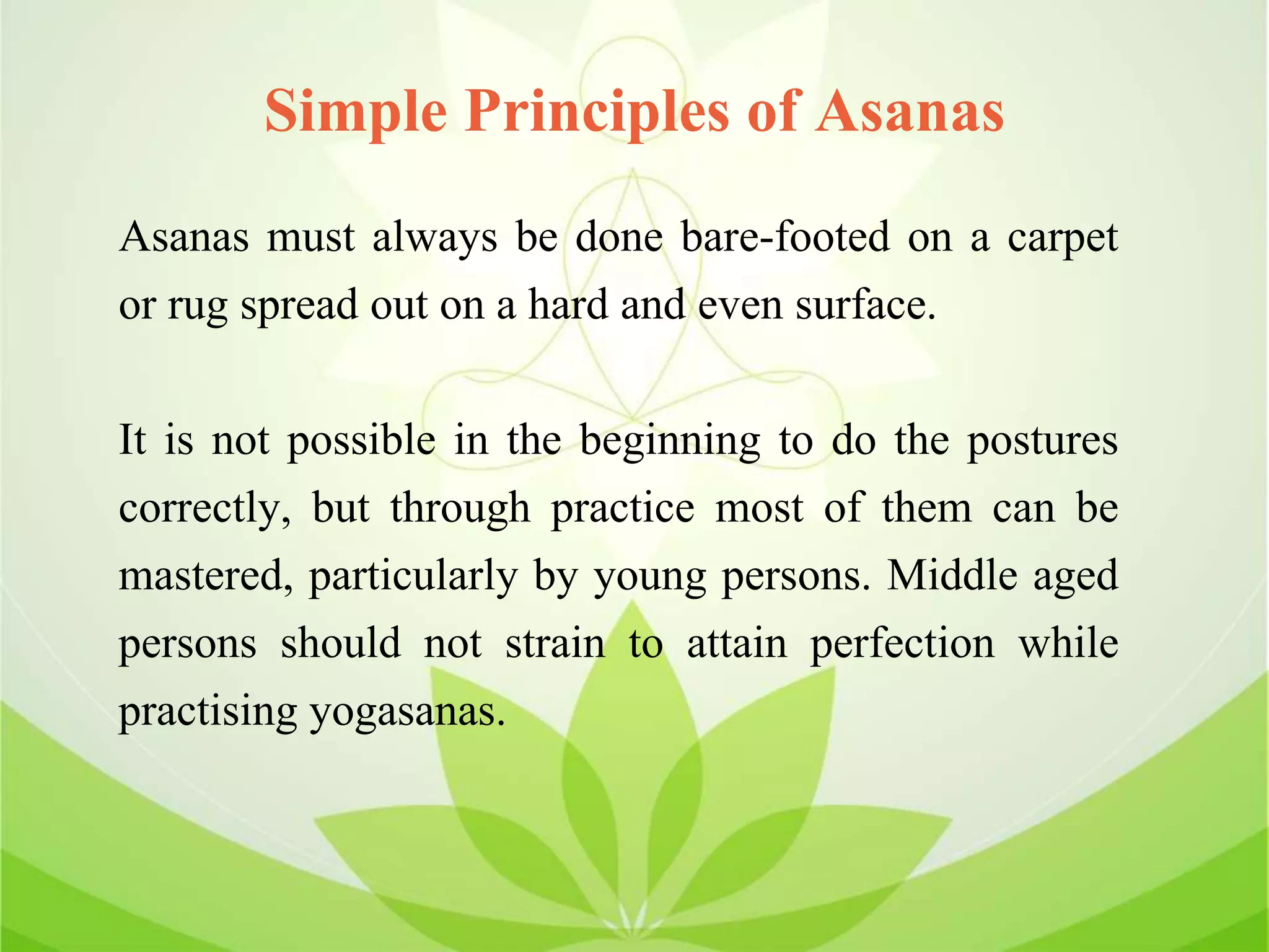 Simple Principles of Asanas
Asanas must always be done bare-footed on a carpet
or rug spread out on a hard and even surface.
It is not possible in the beginning to do the postures
correctly, but through practice most of them can be
mastered, particularly by young persons. Middle aged
persons should not strain to attain perfection while
practising yogasanas.
 