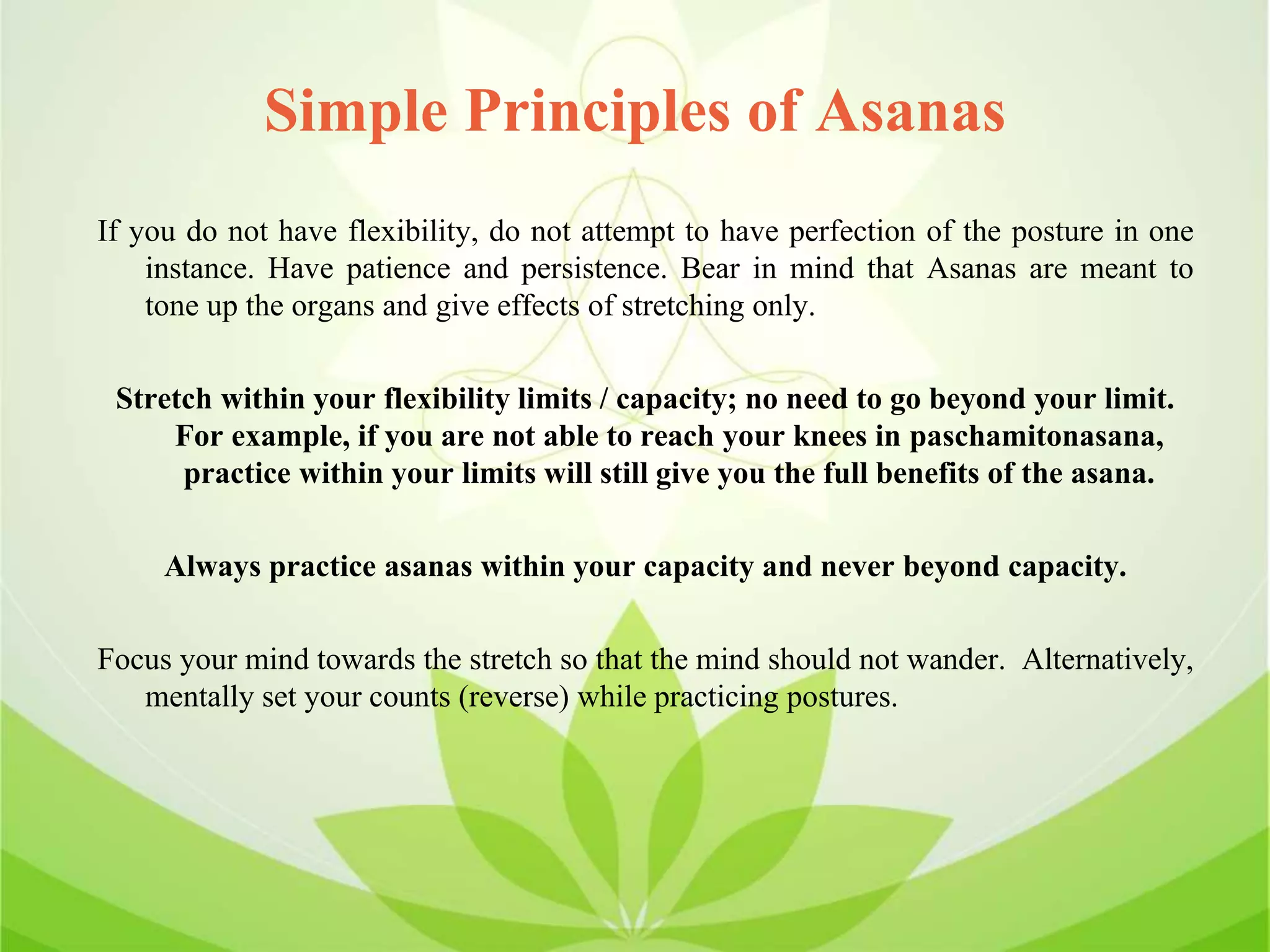 Simple Principles of Asanas
If you do not have flexibility, do not attempt to have perfection of the posture in one
instance. Have patience and persistence. Bear in mind that Asanas are meant to
tone up the organs and give effects of stretching only.
Stretch within your flexibility limits / capacity; no need to go beyond your limit.
For example, if you are not able to reach your knees in paschamitonasana,
practice within your limits will still give you the full benefits of the asana.
Always practice asanas within your capacity and never beyond capacity.
Focus your mind towards the stretch so that the mind should not wander. Alternatively,
mentally set your counts (reverse) while practicing postures.
 