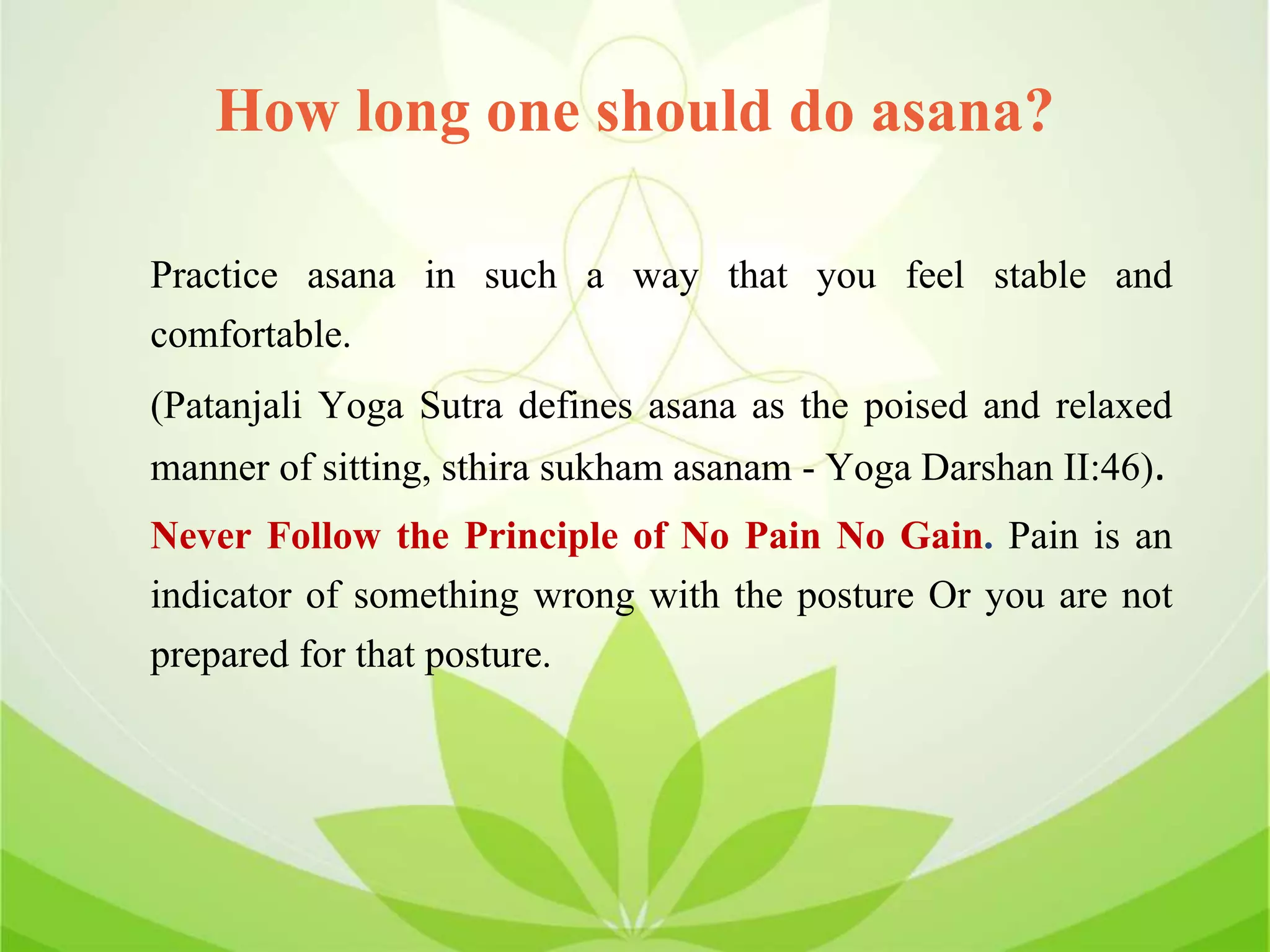 How long one should do asana?
Practice asana in such a way that you feel stable and
comfortable.
(Patanjali Yoga Sutra defines asana as the poised and relaxed
manner of sitting, sthira sukham asanam - Yoga Darshan II:46).
Never Follow the Principle of No Pain No Gain. Pain is an
indicator of something wrong with the posture Or you are not
prepared for that posture.
 