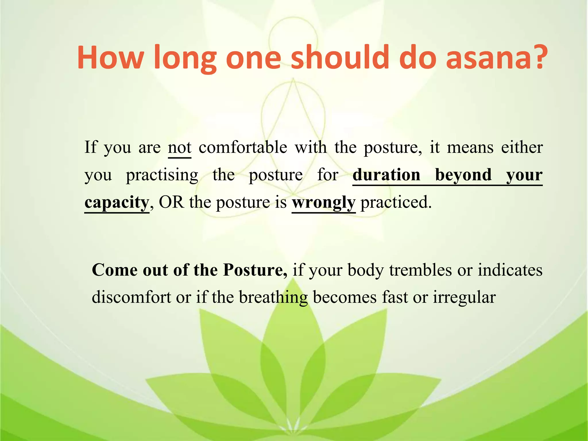 How long one should do asana?
Come out of the Posture, if your body trembles or indicates
discomfort or if the breathing becomes fast or irregular
If you are not comfortable with the posture, it means either
you practising the posture for duration beyond your
capacity, OR the posture is wrongly practiced.
 