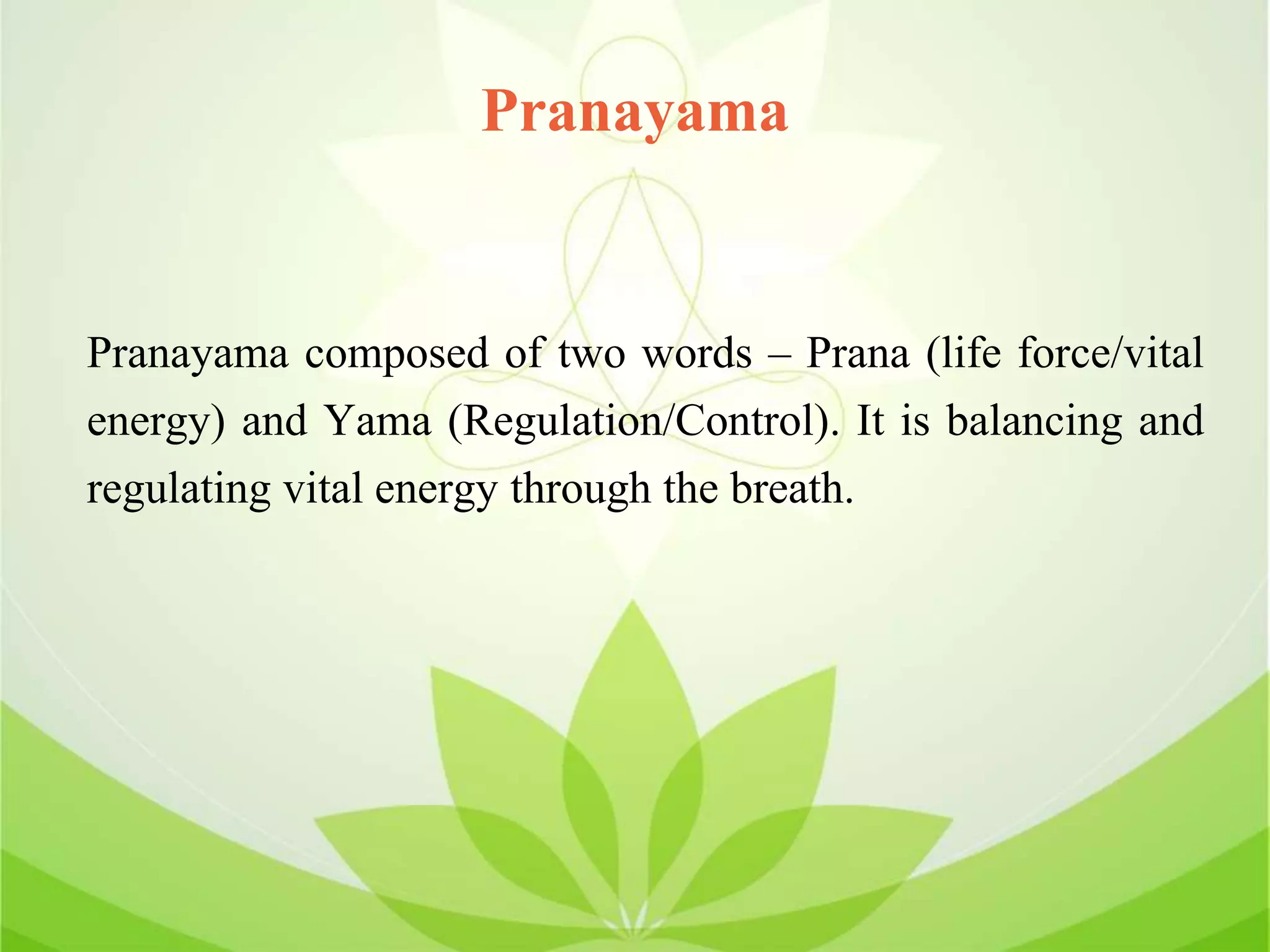 Pranayama
Pranayama composed of two words – Prana (life force/vital
energy) and Yama (Regulation/Control). It is balancing and
regulating vital energy through the breath.
 