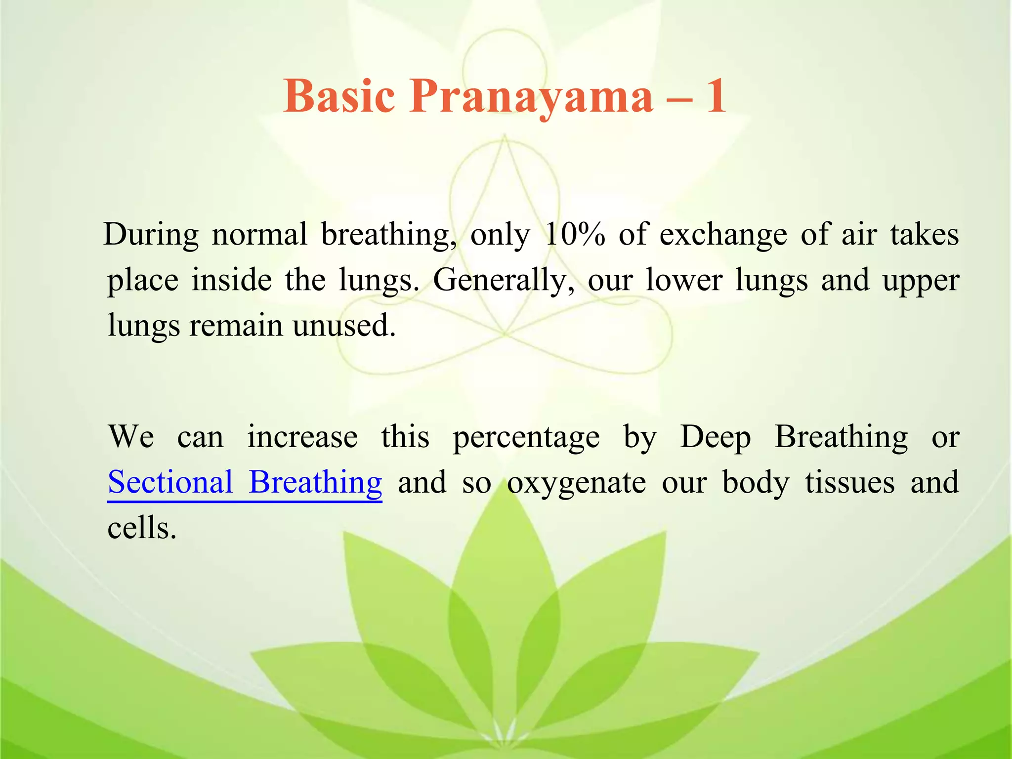 Basic Pranayama – 1
During normal breathing, only 10% of exchange of air takes
place inside the lungs. Generally, our lower lungs and upper
lungs remain unused.
We can increase this percentage by Deep Breathing or
Sectional Breathing and so oxygenate our body tissues and
cells.
 