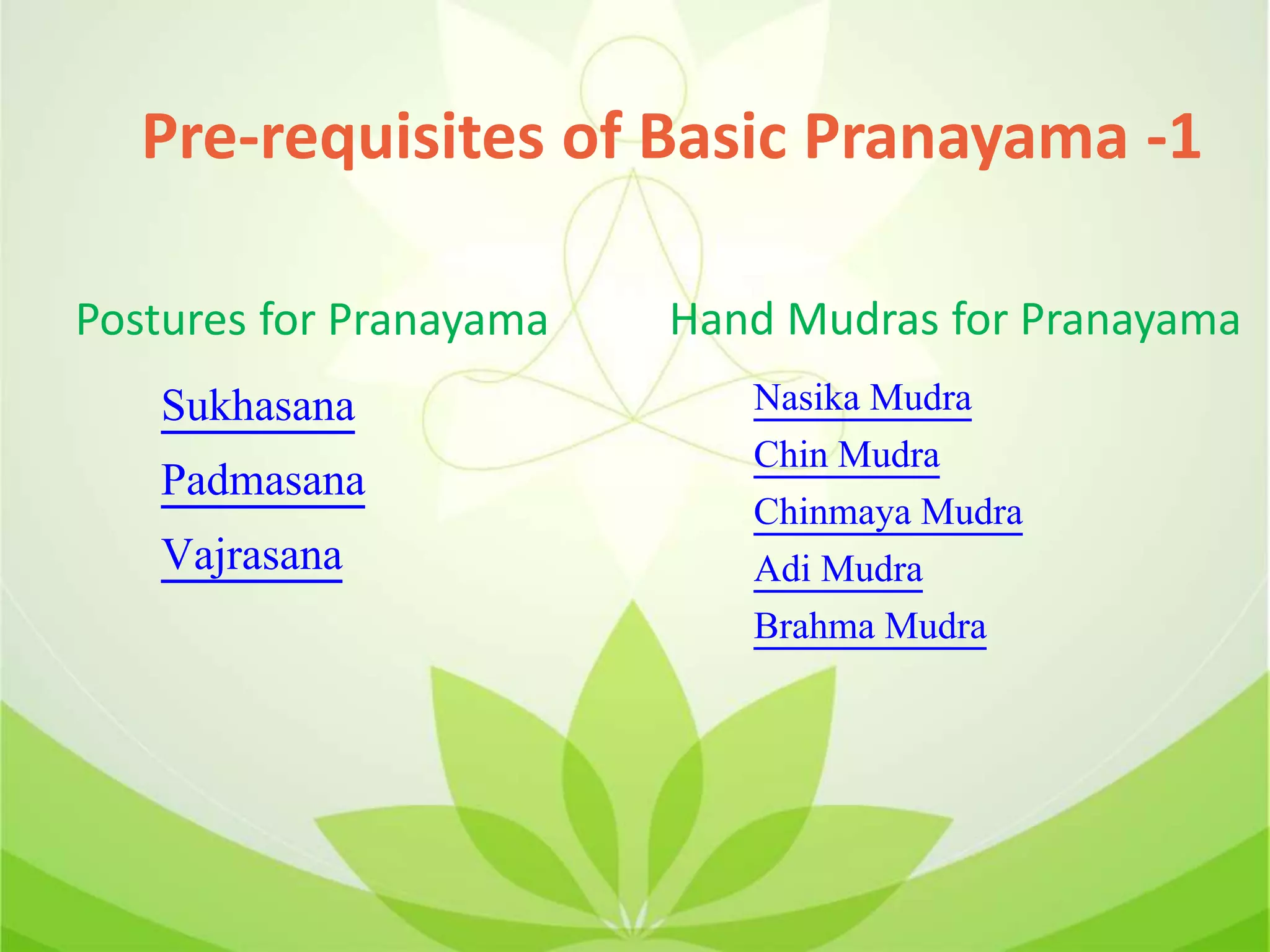 Pre-requisites of Basic Pranayama -1
Sukhasana
Padmasana
Vajrasana
Postures for Pranayama Hand Mudras for Pranayama
Nasika Mudra
Chin Mudra
Chinmaya Mudra
Adi Mudra
Brahma Mudra
 