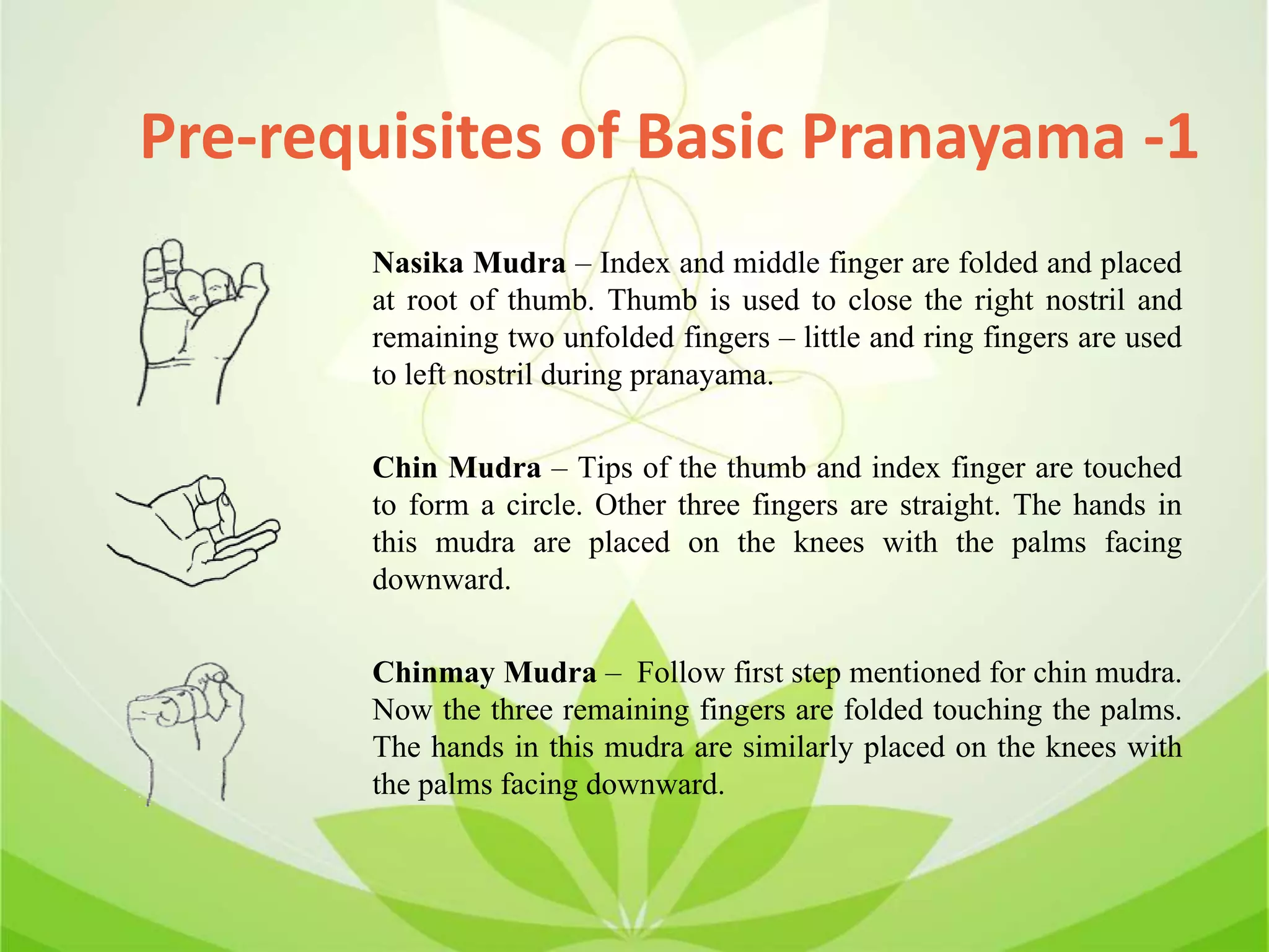 Pre-requisites of Basic Pranayama -1
Nasika Mudra – Index and middle finger are folded and placed
at root of thumb. Thumb is used to close the right nostril and
remaining two unfolded fingers – little and ring fingers are used
to left nostril during pranayama.
Chin Mudra – Tips of the thumb and index finger are touched
to form a circle. Other three fingers are straight. The hands in
this mudra are placed on the knees with the palms facing
downward.
Chinmay Mudra – Follow first step mentioned for chin mudra.
Now the three remaining fingers are folded touching the palms.
The hands in this mudra are similarly placed on the knees with
the palms facing downward.
 