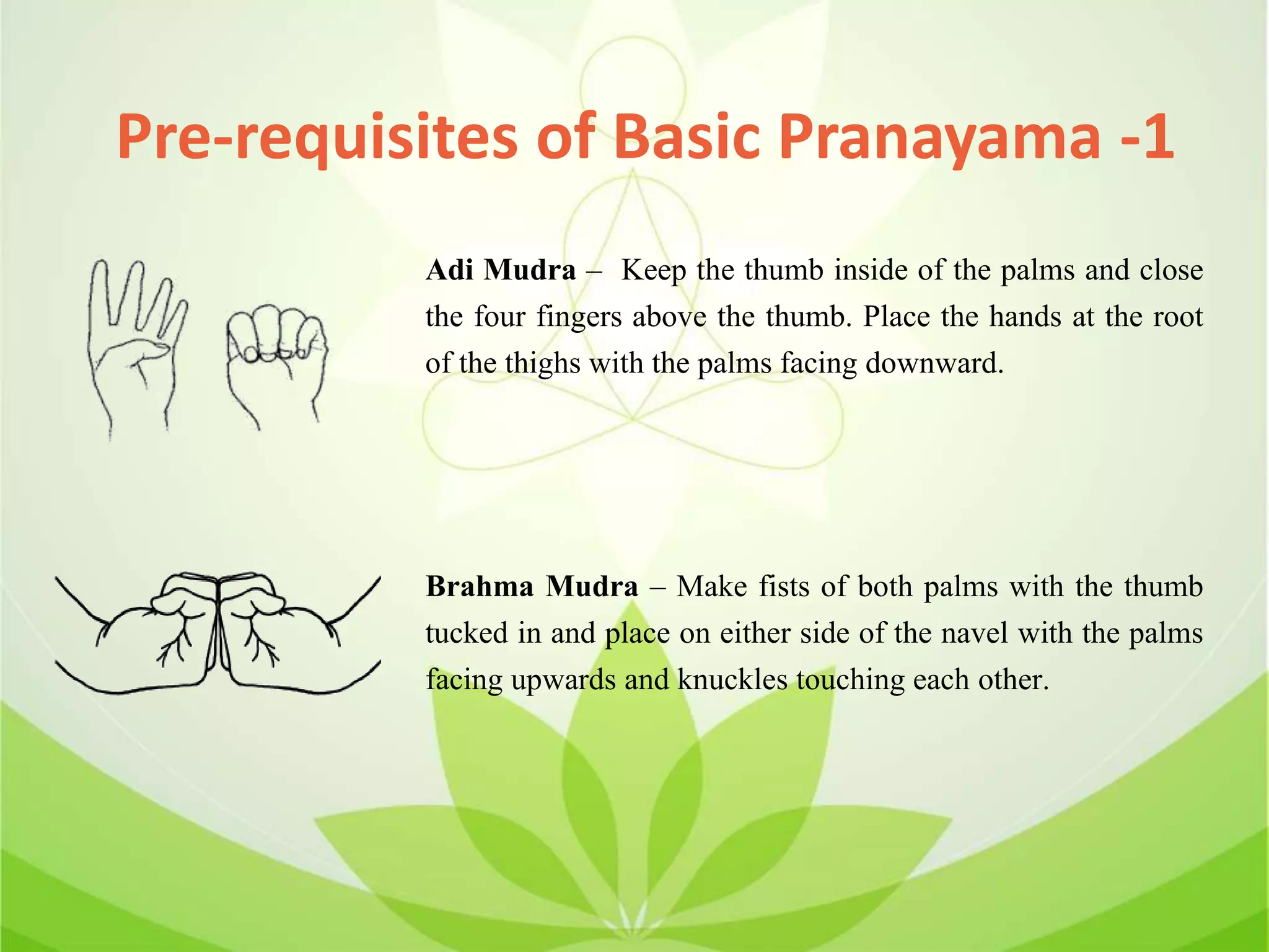 Adi Mudra – Keep the thumb inside of the palms and close
the four fingers above the thumb. Place the hands at the root
of the thighs with the palms facing downward.
Brahma Mudra – Make fists of both palms with the thumb
tucked in and place on either side of the navel with the palms
facing upwards and knuckles touching each other.
Pre-requisites of Basic Pranayama -1
 