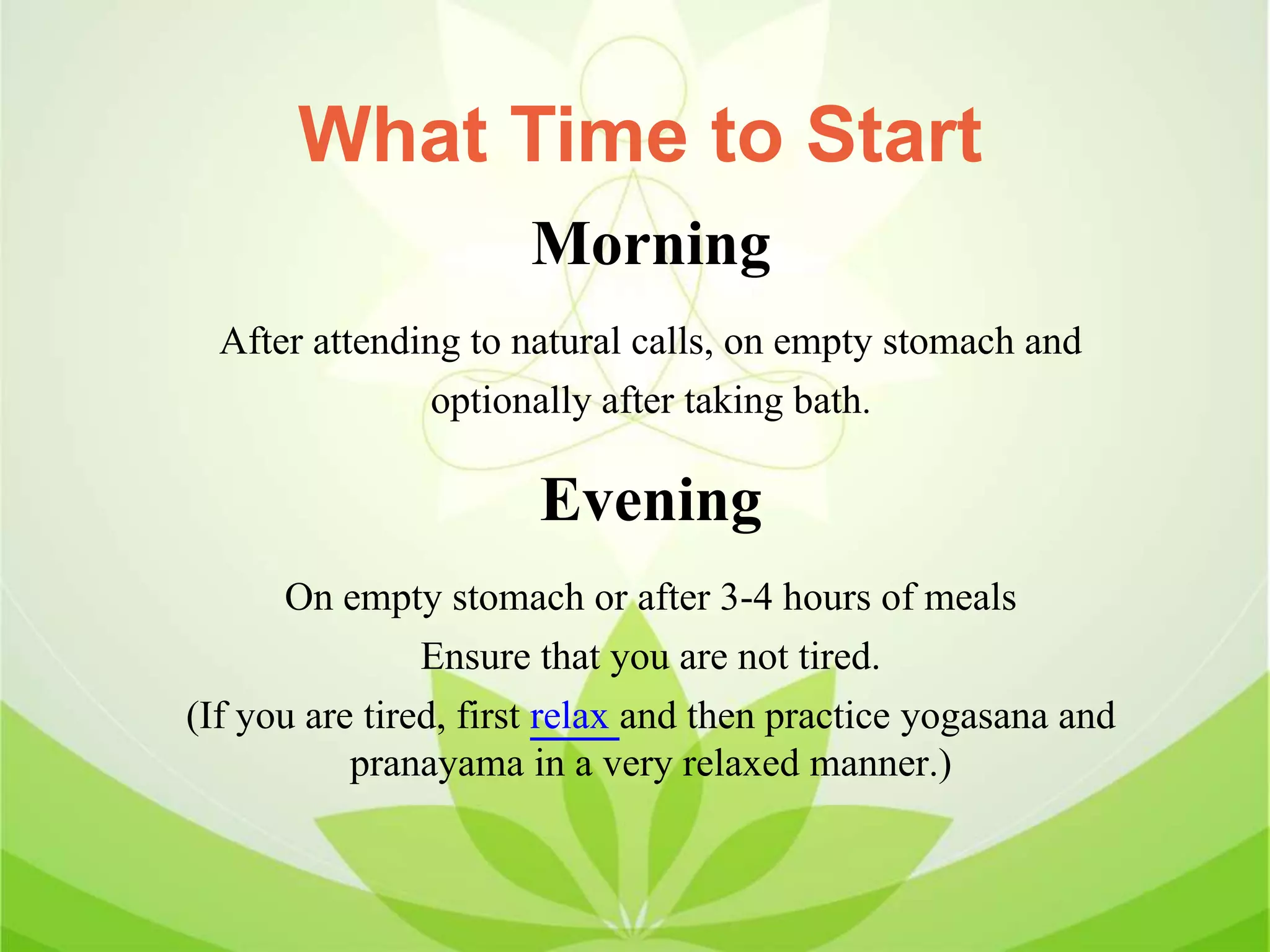 Morning
After attending to natural calls, on empty stomach and
optionally after taking bath.
Evening
On empty stomach or after 3-4 hours of meals
Ensure that you are not tired.
(If you are tired, first relax and then practice yogasana and
pranayama in a very relaxed manner.)
What Time to Start
 